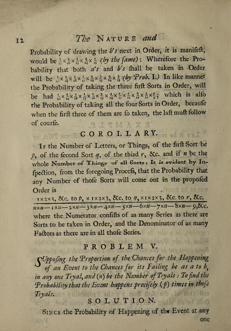 IX Probability of drawing the b’s next in Order, it is manifeft, would be (by the fame) : Wherefore the Pro¬ bability that both a’s and b’s fhall be taken in Order will be J- x & x l x t x i (£jy Prob. I.) In like manner the Probability of taking the three firft Sorts in Order, will be had which is alfo the Probability of taking all the four Sorts in Order, becaufe when the firft three of them are fo taken, the laft muft follow of courfe. -7 - '-r  7 > CORO L LARY, If the Number of Letters, or Things, of the firft Sort be of the lecond Sort q, of the third t, SCc. and if u be the whole Number of Tilings of all Sorts : It is evident by In— fpeftion, from the foregoing Procefs, that the Probability that any Number of thofe Sorts will come out in the propofed Order is v x x ax 3, &c. to p, x 1x2x 3, &Cc. to x 1x2x3, &c.to r, &c. nxn— 1X//—ax»—3x7/—4x7/— 5x77—6 xn—7x7/—$xn—p,&c. where the Numerator confifts of as many Series as there are - Sorts to be taken in Order, and the Denominator of as many Factors as there are in all thofe Series. PROBLEM V. CUppoftng the Proportion of the Chances for the Happening O 0f m Event to the Chances for its Failing be as a to f in any one Tryaf and (it) be the Number of 'Tryals: To find the Probability that the Event happens precifely (p) times in thofe Tryals. SOLUTION. Since the Probability of Happening of the Event at any one 4 /