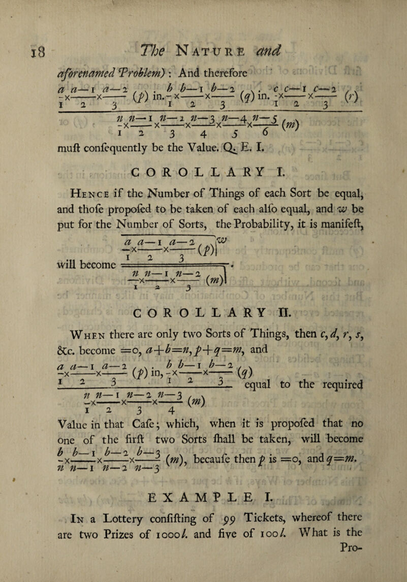 aforenamed Problem) : And therefore a a— i a—2 , * . b b—1 b— 2 * \ . v -x-—-x-- (p) m.-x-x- / j 2 2 1 f- f rv 3 C C—I C—2 , . x—— x— (r) n n— 1 n—2 n—3 n—4 ^—$ -x-- x-x--x--x—— 1 2 3 4 5 6 (^) muft confequently be the Value. E. I. COROLLARY I. He nce if the Number of Things of each Sort be equal, and thole propofed to be taken of each alfo equal, and w be put for the Number of Sorts, the Probability, it is manifeft, will become COROLLARY II. When there are only two Sorts of Things, then cyd, r, x, &c. become =0, a+b=nyp+q=my and a a—1 a—2 /.v . b b—1 b—2 , v -x-x- (/) in, -x-x— (q) 12 3 1 2 3 n n—1 n—2 n—3 equal to the required —X* 1 2 •X (m) 3 4 Value in that Cafe; which, when it is propofed that no one of the firft two Sorts fliall be taken, will become ^ ^_j Jy 2 b_2 j -x--x--x-- (m), becaufe then p is =0, and n n—1 n—2 ^-*-3 EXAMPLE I. Jfc. In a Lottery confifting of pp Tickets, whereof there are two Prizes of 1000/. and five of 100/. What is the Pro-