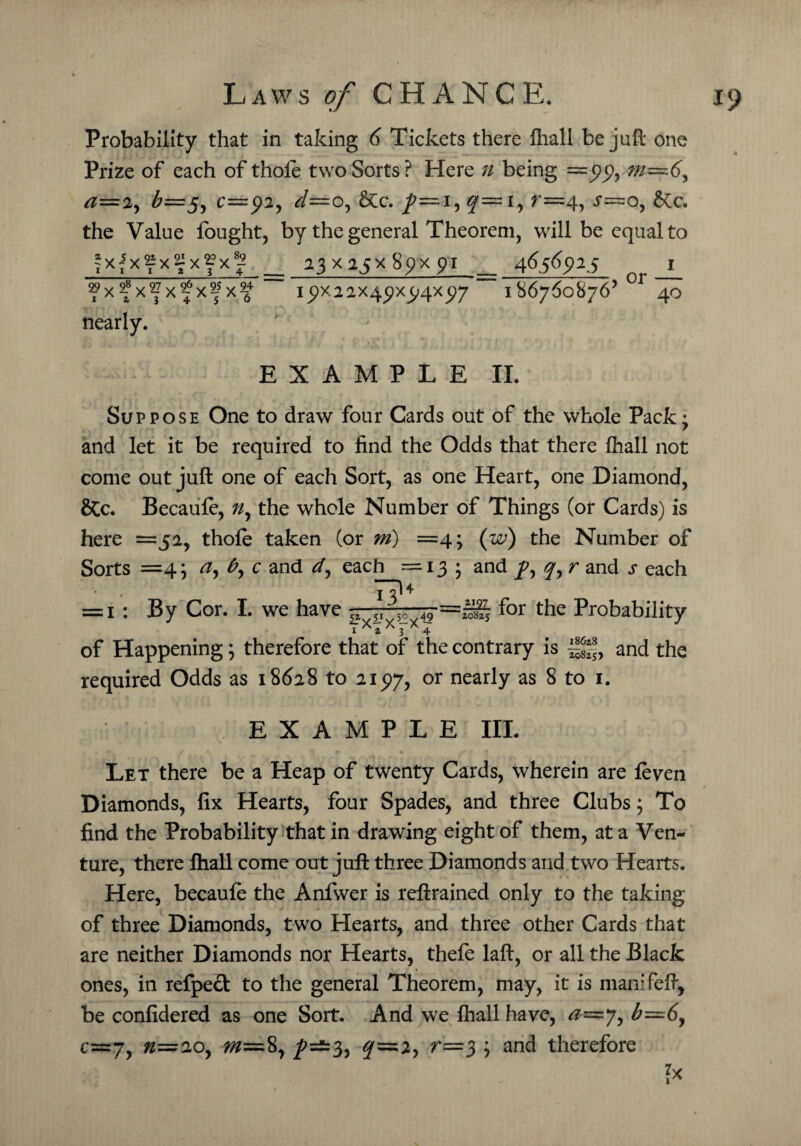 Probability that in taking 6 Tickets there lhall be juft one Prize of each of thofe two Sorts? Here n being =99, m—6^ a=iy ^—5, c=92, d~o, &c. /—i, y— i, r=4, .r—o, &c. the Value fought, by the general Theorem, will be equal to *x-5x^x^xfx8^ 23x25x80x01 4656025 1 ?xf xfxfxf x^4 i5>X22X45)X5>4X5)7 186760876’ 40 nearly. * * EXAMPLE II. Suppose One to draw four Cards out of the whole Pack; and let it be required to find the Odds that there lhall not come out juft one of each Sort, as one Heart, one Diamond, &Cc. Becaufo, ?/, the whole Number of Things (or Cards) is here =52, thofo taken (or m) =4; (w) the Number of Sorts =4; a, b, c and d, each =13 ; and /, y, r and s each T?4 = 1 : By Cor. I. we have -5> =£g~5 for the Probability I X z X 3 X 4 of Happening; therefore that of the contrary is ~8fs} and the required Odds as 18628 to 21517, or nearly as 8 to 1. EXAMPLE III. Let there be a Heap of twenty Cards, wherein are foven Diamonds, fix Hearts, four Spades, and three Clubs; To find the Probability that in drawing eight of them, at a Ven¬ ture, there lhall come out juft three Diamonds and two Hearts. Here, becaufo the Anfwer is reftrained only to the taking of three Diamonds, two Hearts, and three other Cards that are neither Diamonds nor Hearts, thefe laft, or all the Black ones, in refped to the general Theorem, may, it is manifeft, be confidered as one Sort. And we lhall have, ^=7, $=6, c=7, n=20, 8, /—3, y=2, r=3 ; and therefore ?*