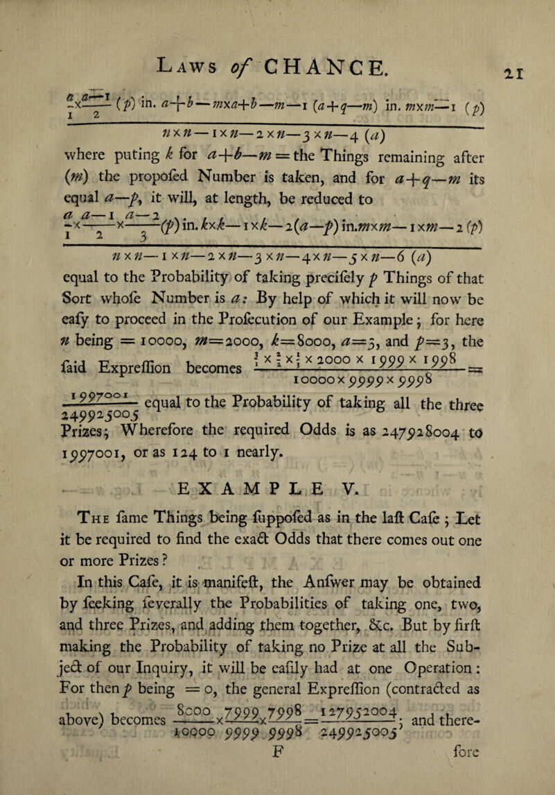 ZI a &—i ~x-- I 2 (f) in- aJrh — ^xa^l—m—i (a-\*q—m) in. tnxm—i nxn—ixn—2xn—3x72—4 (a) where puting k for a+b—m = the Things remaining after {ni) the propofed Number is taken, and for a-\-q—m its equal a—f9 it will, at length, be reduced to a a—1 a— -x-x- 1 2 3 -(f) in. kxk— 1 xk— 2 (a—f) in .mxm— 1 xm— 2 (p) nxn—1 xn—2 xn—$xn—4x72—$xn—6(a) equal to the Probability of taking precifely f Things of that Sort whole Number is a: By help of which it will now be eafy to proceed in the Profecution of our Example; for here n being = 10000, 20=2000, >£=8000, <2=3, and /==3, the \ x \ X \ X 2000 x I 999 X I 998 __ 10000 x 99 99 x 999 8 JJZ2Z25LL- equal to the Probability of taking all the three 249925°°5 Prizes; Wherefore the required Odds is as 2475)28004 to 1 £97001, or as 124 to 1 nearly. - *’ ' r- * ! * '1 4‘ v’ / \*'V , , “T faid Expreffion becomes E X A M P L E V. The lame Things being fuppofed as in the laft Cafe ; Let it be required to find the exad Odds that there comes out one or more Prizes ? In this Cafe, it is manifeft, the Anfwer may be obtained by feeking federally the Probabilities of taking one, two, and three Prizes, and adding them together, &c. But by firft making the Probability of taking no Prize at all the Sub- jed of our Inquiry, it will be eafily had at one Operation : For thenp being = o, the general Expreffion (contraded as above) becomes --°Q-• and there- 10000 9999 9998 -49925003 F fore