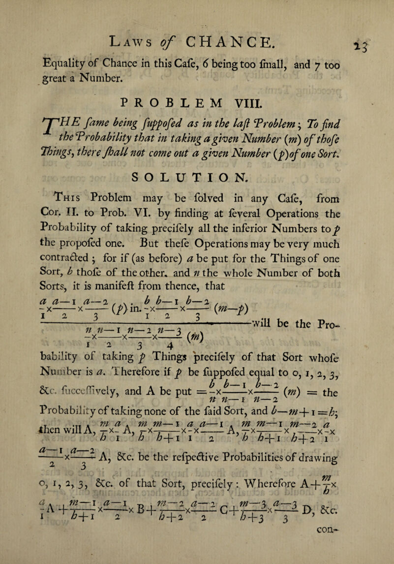 Equality of Chance in this Cafe, 6 being too finall, and 7 too great a Number. PROBLEM VIII. fame being fuppofed as in the laji Problem; To find theProb ability that in taking a given Number (m) of thofe Things, there Jhall not come out a given Number (fi)of one Sort. SOLUTION. This Problem may be folved in any Cafe, from Cor. II. to Prob. VI. by finding at feyeral Operations the Probability of taking precifely all the inferior Numbers top the propofed one. But thefe Operations may be very much contracted ; for if (as before) a be put for the Things of one Sort, b thofe of the other, and n the whole Number of both Sorts, it is manifeft from thence, that - (m—p) — -will be the Pro- a a— ~~ x—- 1 2 1 a -x - — 2 f V . b b— -ip) in. — x- 3 I 2 I b- -x— 0 n n—1 n—2 n—3 —x-x-x-- * 2 3 4 (*) bability of taking p Things precifely of that Sort whofe Number is a. T herefore if p be fuppofed equal to o, i, 2, 3 &c. fucceffively, and A be put =-x-—-x——- (^) ~ ^ r n n—i 0—2 v 7 Probability of taking none of the faid Sort, and b—m-\-1 * m a . m m—1 a *hen will A, 7-x- A, r-x-y—-—x- h 1 b h +1 1 ——~x——- A, &c. be the relpeftiye Probabilities of drawing o, 1, 2,. 3, &c. of that Sort, precifely: Wherefore A + ^-x £ I>, &c. i ^ a—i . m m—1 m—2 a x__A,yx-y——x _—x-x 2 h h-\-i h-fi-2 1 a . , —1 <2— -A +7——x-— 1 tf-j-i 2 1 71 ~x 15 + /; + 2 2 a' ■x— -- C+^ £+3 3 <3 x — con-