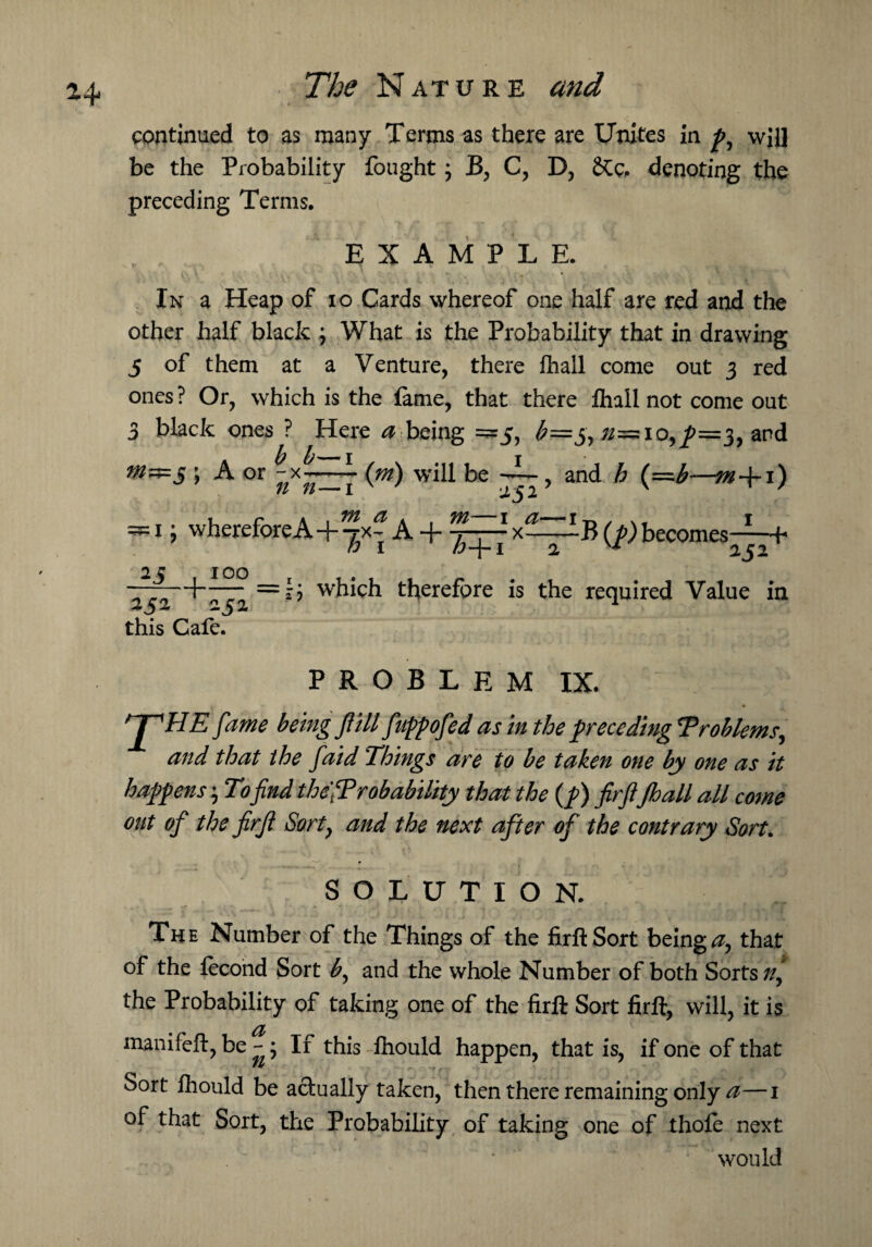 *4 continued to as many Terms as there are Unites in p, will be the Probability fought; B, C, D, &c. denoting the preceding Terms. EXAMPLE. In a Heap of io Cards whereof one half are red and the other half black ; What is the Probability that in drawing 5 of them at a Venture, there fhall come out 3 red ones ? Or, which is the fame, that there fhall not come out 3 black ones ? Here a being =5, b=j>,n=10,^>=3, and tn^=S ; A or ^x^—(*») will be ~~, and h (—b—m+i) — 1 i whereforeA+^x| A + x^TliB (/) becomes1 2? IOO tti—f~—; =li which therefore is the required Value in this Cafe. PROBLEM IX. 1 i ' ! - . . t fame being f ill fuppofed as in the preceding 'Problems, and that ihe faid Things are to be taken one by one as it happens; To find the'Probability that the (p) firfi Jhall all come out of the firfi Sort} and the next after of the contrary Sort. SOLUTION. The Number of the Things of the firfi:Sort beings that of the fecond Sort b, and the whole Number of both Sorts//, the Probability of taking one of the firfi Sort firft, will, it is manifeft, be - ; If this fhould happen, that is, if one of that Sort fhould be actually taken, then there remaining only a—i of that Sort, the Probability of taking one of thofe next ‘ would