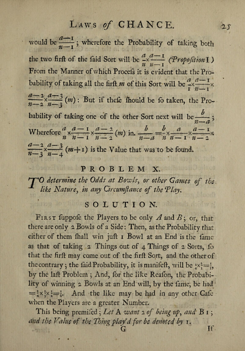 I would be y ; wherefore the Probability of taking both the two firft of the faid Sort will be L CPropofitionY ) n n—i 1 From the Manner of which Procels it is evident that the Pro¬ bability of taking all the firft m of this Sort will be -x——-x i n— i (m): But if thefe ftiould be lo taken, the Pro- a—2 a—3 -x-—- n—2 n—3 b bability of taking one of the other Sort next will be-; n—a 7 b a a— i — - X-X-X Wherefore --x~—- (m) in. —- a—2 a—3 --x-- n—3 n—4 n n—i n—2 v ' n—a n n—1 71—2 (m+i) is the Value that was to be found. PROBLEM X. nrO determine the Odds at Bowls, or other Games of the like Nature, in any Qrcumfiance of the Play. SOLUTION. First fuppole the Players to be only A and B; or, that there are only 2 Bowls of a Side: Then, as the Probability that either of them fhall win juft 1 Bowl at an End is the fame as that of taking 2 Things out of 4 Things of 2 Sorts, fo that the firft may come out of the firft Sort, and the other of the contrary} the laid Probability, it is manifeft, will be jx|=j, by the laft Problem ; And, for the like Reafon, the Probabi¬ lity of winning 2 Bowls at an End will, by the fame, be had = ;x^x~i. And the like may be had in any other Cafe when the Players are a greater Number. This being premifed ; Let A want 2 of being up, and* B 1; and the Value of the Thing play’d for be denoted by 1, G ’ If *