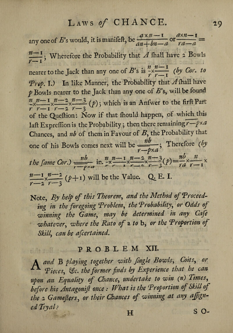 f), —— 1 flYAl 1 any one of E’s would, it is manifeft, be an+fmZ~a or ~^zra = - • Wherefore the Probability that lhall have 2 Bowls 7/ j j, fi_j nearer to the Jack than any one of B’s is -x—— (£jy Ccr. ‘Prep. I.) In like Manner, the Probability that A lhall have /Bowls nearer to the Jack than any one of B’s, will be found — (/) • which is an Anfwer to the firftPart n n—1 n _X_ r r—1 r—2 r 2 n- — x— of the Queftion: Now if that fhould happen, of which this laft Expreffion is the Probability; then there remaining r—pra Chances, and nb of them in Favour of B, the Probability that ' r one of his Bowls comes next will be •==—j Therefore (by the fame Cor.) t=== nb . n 7t—1 n- in. —x-x— t /v el/ $/* /J/* r—2%a -2 n—3, .v no —X 3(/)=- nb n x— r- ^ rs 3 ra r—1 71— 1 ►H < 1 |s> r- -2'r—3 (p+i) will be the Value. Q^E. I. Note, By help of this Theorem, and the Method of Proceed¬ ing in the foregoing Problem, the Probability, or Odds of winning the Game, may be determined in any Cafe whatever, where the Rato of a to b, or the Proportion of Skill, can be afcertained. PROBLEM XII. A and B playing together with fingle Bowls, Coits, or Pieces, i£c. the former finds by Experience that he can upon an Equality of Chance, undertake to win (n) Times, before his Antagonifil once: What is the Proportion of Skill of the 2 Gamefiers, or their Chances of winning at any ajfgn- ed Try alt H S O-