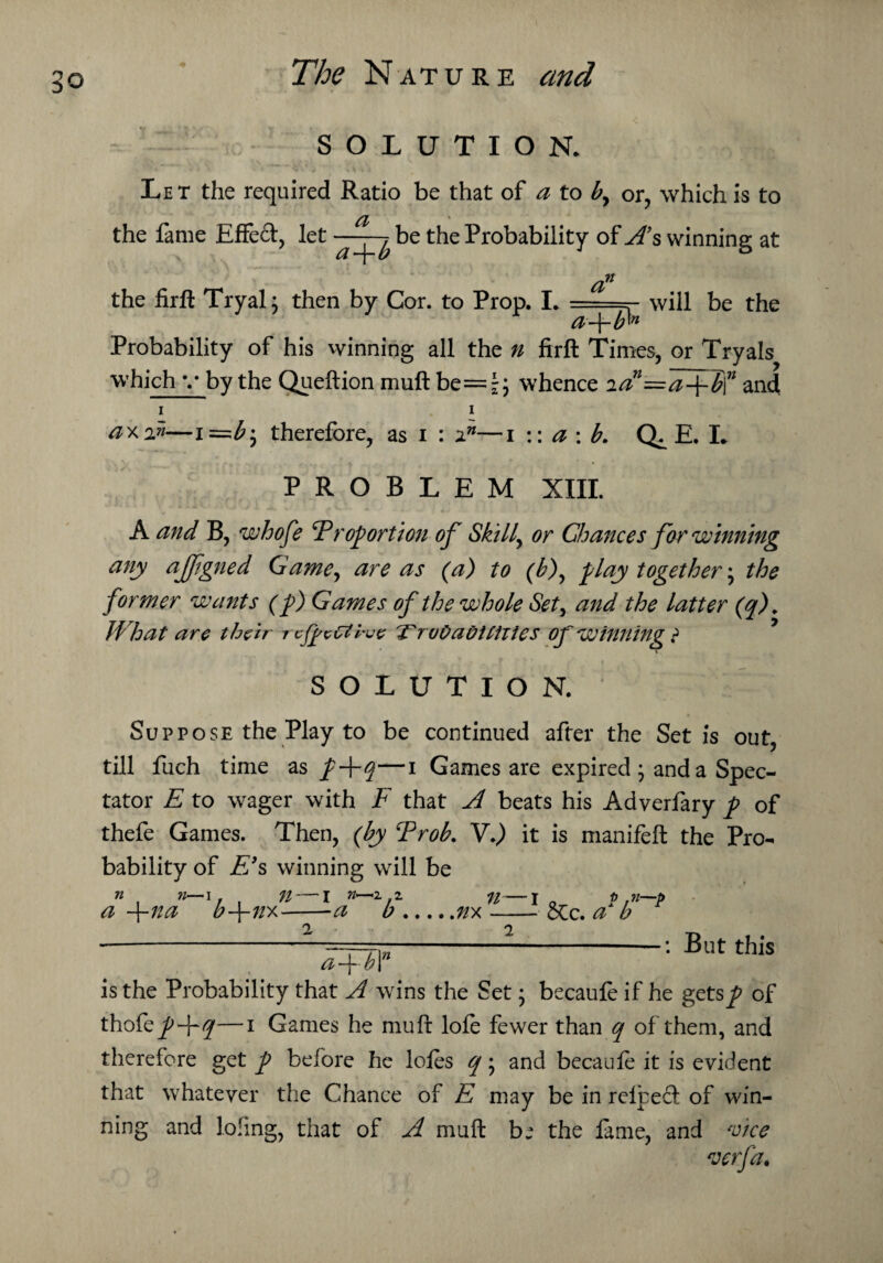 SOLUTION. Let the required Ratio be that of a to or, which is to the fame Effed, let -- be the Probability of As winning at the firft Tryal; then by Cor. to Prop. I. a a~\~b^n will be the Probability of his winning all the n firft Times, or Tryals which v by the Queftion muft be=^ whence lAAaflff and i i ax in—i therefore, as i : 2.n—i :: a : b. E. L PROBLEM XIII. A and B, whofe Proportion of Skilly or Chances for winning any afftgned Game, are as (a) to ('b), play together \ the former wants (p) Games of the whole Set, and the latter (q). What are their refeCtvue TTruOaditiiies of winning ? SOLUTION. Suppose the Play to be continued after the Set is out, till fuch time as p+q—i Games are expired * and a Spec¬ tator E to wager with F that A beats his Adverfary p of thefe Games. Then, (by Prob. V.) it is manifeft the Pro¬ bability of E’s winning will be n n—i . a -f-na bf-nx 71 I n* -a b.nx-—? Sec. a*I? * a + b \n But this is the Probability that A wins the Set • becaufe if he gets^? of thofepF°l—1 Games he muft lofe fewer than q of them, and therefore get p before he lofes q * and becaufe it is evident that whatever the Chance of E may be in refbed of win¬ ning and lofing, that of A muft b: the fame, and Ace verfa.