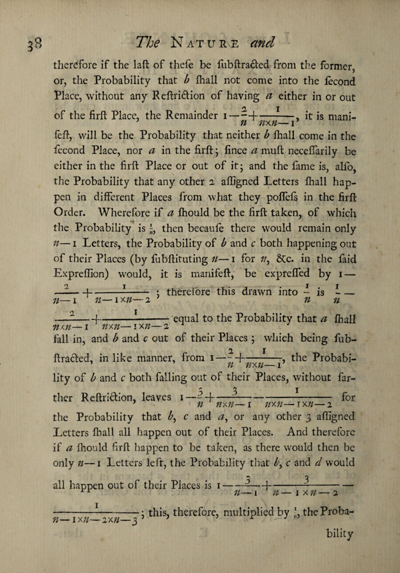 therefore if the laft of thefe be fubftra&ed from the former, or, the Probability that b fliall not come into the fecond Place, without any Reftriction of haying a either in or out a i of the firft Place, the Remainder i-1-, it is mani- feft, will be the Probability that neither b fhall come in the fecond Place, nor a in the firft; fince a muft neceffarily be either in the firft Place or out of it; and the fame is, alio, the Probability that any other 2 affigned Letters fliall hap¬ pen in different Places from what they poftefs in the firft Order. Wherefore if a fhould be the firft taken, of which the Probability is % then becaufe there would remain only n— 1 Letters, the Probability of b and c both happening out of their Places (by fubftituting n— 1 for //, &c. in the faid Expreflion) would, it is manifeft, be exprefled by 1 — _i-1—_ . therefore this drawn into - is * — n—1 xn—2 1 n n —j-1-equal to the Probability that a fliall •nxn—1 nxn—1x7/—2 1 ' fall in, and b and c out of their Places ; which being fub- 2 1 ftra&ed, in like manner, from 1-1-the Probabi- lity of b and c both falling oiit of their Places, without far- 5,3 n— 1 2 ther Reftri&ion, leaves + for n ' nxn— 1 nxn—* 1 xn— 2 the Probability that by c and a, or any other 3 affigned Letters fliall all happen out of their Places. And therefore if a fhould firft happen to be taken, as there would then be only n—1 Letters left, the Probability that by c and d would 5 , 3 all happen out of their Places is n- + n 1 x n ?l— 1X7/—2X7/- ; this, therefore, multiplied by the Proba¬ bility