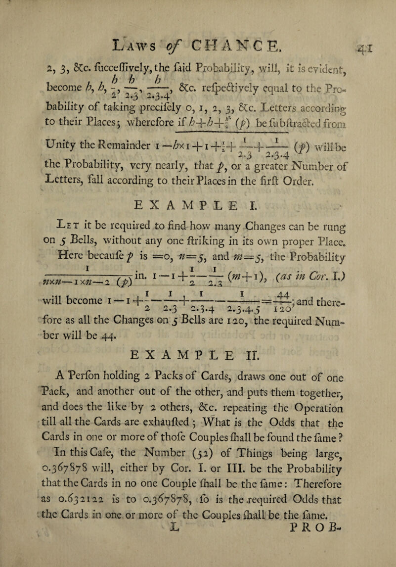 2, 3, &c. fucce(lively, the (aid Probability, will, it is evident. h h h .. ' become h, h, -, —,-, S[c. refpefHyeiy equal to the Pro 2 2.3 2.3.4 bability of taking precifely o, 1, 2, 3, &c. Letters according to their Places; wherefore if £+/r+f (/) befibftra&edfrom T X Unity the Remainder 1— £xi + i+i+—|-(^) willbe the Probability, very nearly, that or a greater Number of Letters, fall according to their Places in the fir ft Order. E X A M P L E I. Let it be required to find how many Changes can be rung on 5 Pells, without any one ftriking in its own proper Place* Here becaufe p is =o, n~5, and 5, the Probability nxn—ixn—2 (j?) in. 1 — 1 + - will become 1 — 1 -f + 2 2.1 1 (m+1), (as in Cor. L) 1 44 „ „ . „ —-=——; and there- 2 2.3 2.3.4 2.3.4* 5 120 fore as all the Changes on 5 Bells are 120, the required Num¬ ber will be 44. EXAMPLE II. A Perfon holding 2 Packs of Cards, draws one out of one Pack, and another out of the other, and puts them together, and does the like by 2 others, Stc. repeating the Operation till all the Cards are exhaufted ; What is the Odds that the Cards in one or more of thofe Couples fhall be found the fame ? In this Cafe, the Number (52) of Things being large, 0.367878 will, either by Cor. I. or III. be the Probability that the Cards in no one Couple (hall be the fame: Therefore i. as 0.632122 is to 0.367878, fb is the .required Odds that the Cards in one or more of the Couples fhall be the fame. L PROP-