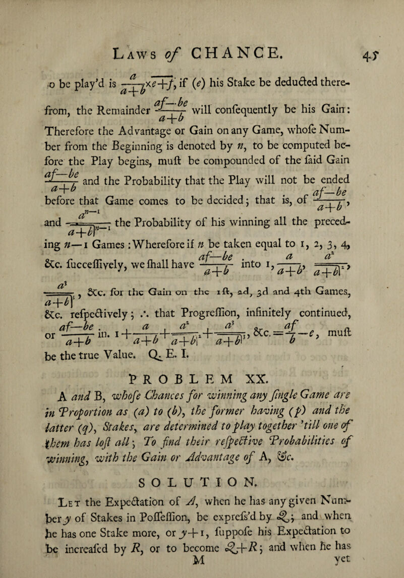 .0 be play’d is ~pyfe+f if if) his Stake be deduced there- be from, the Remainder - — . ■ will conlequently be his Gain : d u Therefore the Advantage or Gain on any Game, whofe Num¬ ber from the Beginning is denoted by ?/, to be computed be¬ fore the Play begins, muft be compounded of the faid Gain ^ and the Probability that the Play will not be ended a+b 3 % af—he before that Game comes to be decided: that is, of -r, a+b and ^ the Probability of his winning all the preced- a-\-h\ ing n— i Games : Wherefore if n be taken equal to i, a, 3, 4, &c. fucceffiyely, weihallhave into 1,-^, =~r, , for the Gain on the iffc, ad? 3d and 4th Games, a-\-b\ refpe&ively; that Progreflion, infinitely continued, af—he . , or —— m. 1 -} a a a +b . * a-\-b 1 a-\-b be the true Value. E. I. :*4 _A1_ &c =al_e muft PROBLEM XX. A and B, whofe Chances for winning any fingle Game are in Proportion as (a) to (b), the former having (p) and the latter (q), Stakes, are determined to play together ’till one of them has loft all; To find their refpebfive Probabilities of winning, with the Gain or Advantage of A, &c. SOLUTION. Let the Expectation of A, when he has any given Num¬ ber y of Stakes in PofTeffion, be exprefs’d by and when he has one Stake more, or jy+1 > fuppofe his Expectation to be increafed by R, or to become cSfrR) and when he has