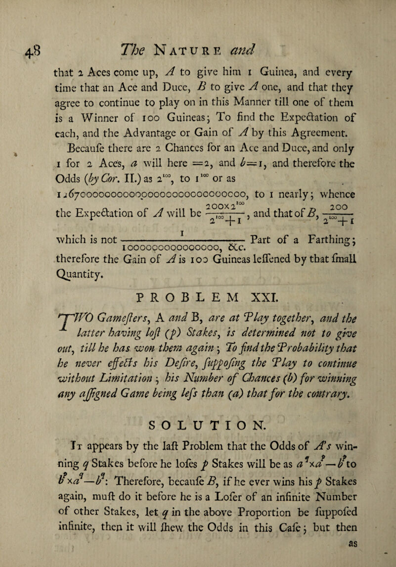 that i Aces come up, A to give him i Guinea, and every time that an Ace and Duce, B to give A one, and that they agree to continue to play on in this Manner till one of them is a Winner of ioo Guineasj To find the Expectation of each, and the Advantage or Gain of A by this Agreement. Becaufe there are 2 Chances for an Ace and Duce, and only 1 for 2 Aces, a will here =2, and b=zi, and therefore the Odds (by Cor. II.) as 2100, to 1100 or as 1 ^67000000000000000000000000000, to 1 nearly; whence the Expectation of A will be and that of B} 200 2IO°+I which is not 2 -j- j Part of a Farthing; 1000000000000000, 6Cc. therefore the Gain of A is ioo Guineas leffened by thatfmall Quantity. PROBLEM XXL nrWO Gamejlers, A and B, are at Play together, and the latter having loji (ft) Stakes, is determined not to give out, till he has won them again ; To find the‘Probability that he never effects his Dejlre, fiuftftojing the Play to continue without Limitation ; his Number of Chances (b) for winning any ajjigned Game being lefis than (a) that for the contrary. SOLUTION. Tt appears by the laft Problem that the Odds of As win- ning q Stakes before he lofes ft Stakes will be as a xa —b to if xa—lfi\ Therefore, becaufe B, if he ever wins his ^ Stakes again, muft do it before he is a Lofer of an infinite Number of other Stakes, let q in the above Proportion be fuppofed infinite, then it will Ihew the Odds in this Cafe; but then