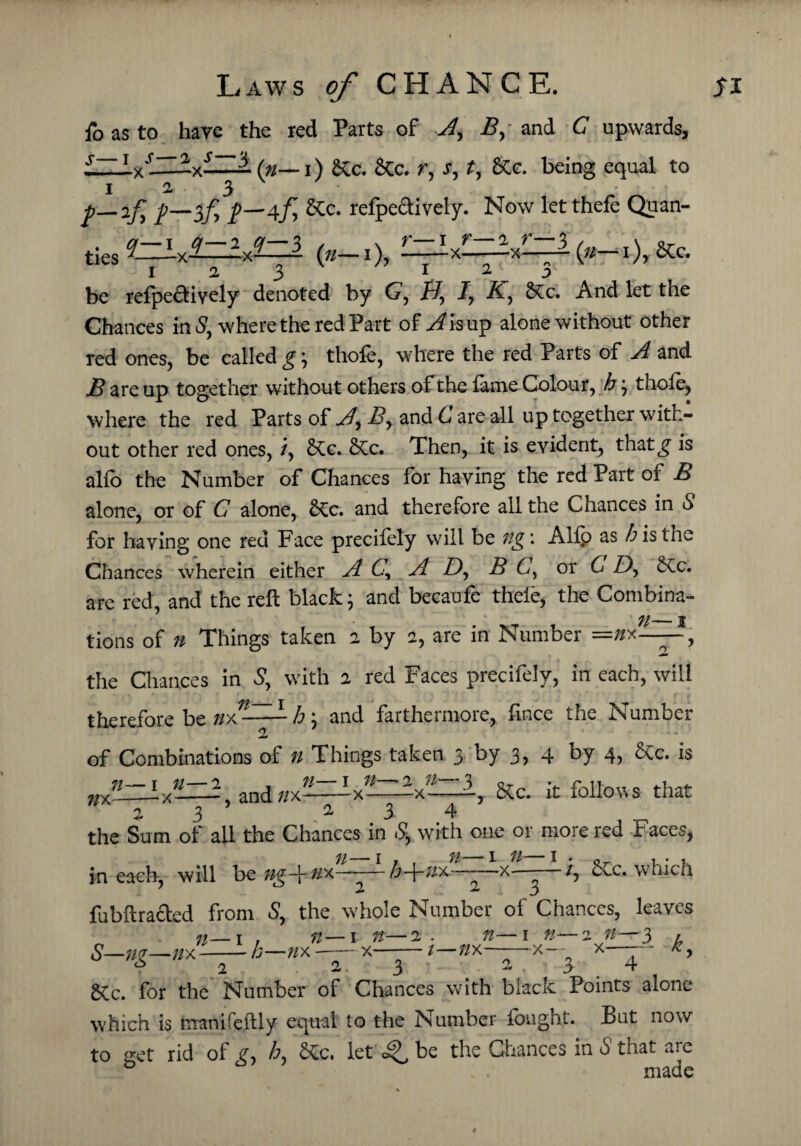 To as to hare the red Parts of A, B, and C upwards, £llAxr-—(n—i) &c. 2tc. r, s, t, &c. being equal to I 2. 3 p—if, 7—3/5 7—4.fy &Cc. refpedtively. Now let thefe Quali¬ ties 2zAv±zL£—2 («—1), -—-x-—-xL_l(«_i), &c. 1 a 3 be refpedtiyely denoted by G, i7, 7, AT, &c. And let the Chances in 5, where the red Part of xZisup alone without other red ones, be called g\ thole, where the red Parts of A and B are up together without others of the fame Colour, h ; thofe, where the red Parts of A\ By and C are all up together with¬ out other red ones, /, 2£c. &c. Then, it is evident, thatg is alfb the Number of Chances for having the red Part of B alone, or of C alone, £Cc. and therefore all the Chances in 6 for having one red Face precifely will be ng: Alip as h is the Chances wherein either A A Z), B C, or C 7), &ic. are red, and the reft black; and becaufe thefe, the Combina- _j tions of n Things taken 2 by 2, are in Number =»x——, the Chances in S, with 2 red Faces precifely, in each, will therefore be h \ and farthermore, fince the Number of Combinations of n Things taken 3 by 3, 4 by 4, &c. is n ;/x 1 n- —x— 2 , n—1 n- —, and //x—x— -x-——, 8tc. it follows that 23' a 3 4 the Sum of ail the Chances in .5, with one or more red Faces, in each, will be ng-^nx——— h-\-n'A -—x - /, o^c. which 2 23 fubftracled from 5, the whole Number of Chances, leaves S—ng—;/x n . n— 1 n—2 . n h—//x x-1—nx~ * 3 — 1 n— -x— ° 3 2 n—3 x- 2 .a A ' - ■ a , j 4 6Cc. for the Number of Chances with black Points alone which is trranifeftly equal to the Number fought. But now to get rid of g, h, Xc. let be the Chances in 5 that are made 4