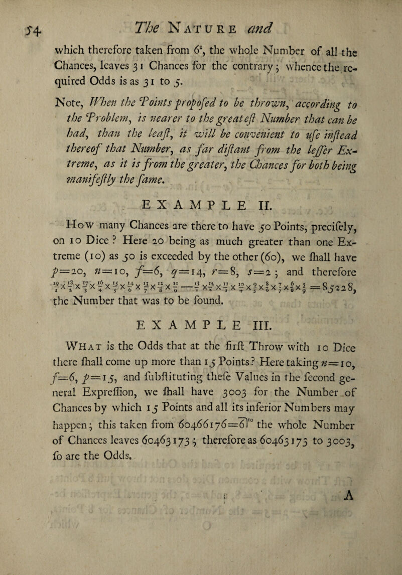 which therefore taken from 6a, the whole Number of all the Chances, leaves 31 Chances for the contrary; whence the re¬ quired Odds is as 31 to 5. Note, When the Tobits propofed to be thrown, according to the ‘Problem, is nearer to the great eft Number that can be had, than the leaft, it will be convenient to ufte inftead thereof that Number, as far diftant from the lejfer Ex¬ treme, as it is from the greater, the Chances for both being manifeftly the fame• / EXAMPLE II. How many Chances are thereto have 50Points, precifely, on 10 Dice ? Here 20 being as much greater than one Ex¬ treme (10) as 50 is exceeded by the other (do), we fliall have J?=2C, »= 10, f=6, $r=!4, r= 8, s ^xfx^x^x^x^xfx^x^— i?x?xVx!2x|xJx;x!x| the Number that was to be found. and therefore = 85228, EXAMPLE III. What is the Odds that at the firft Throw with 10 Dice there fliall come up more than 15 Points? Here taking n=io, f=6, /=i5, and fubflituting thefe Values in the fecond ge¬ neral Expreffion, we fliall have 3003 for the Number of Chances by which 15 Points and all its inferior Numbers may happen; this taken from 60466i7d=6T° the whole Number of Chances leaves 60463173 ; therefore as 60463173 to 3003 fo are the Odds. A