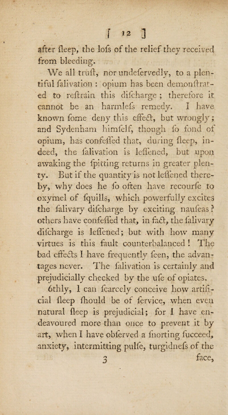 after fieep, the lofs of the relief they received from bleeding. We all trull, nor undeservedly, to a plen¬ tiful falivation : opium has been demon ft rat¬ ed to reftrain this difeharge ; therefore it cannot he an harmlefs remedy. I have known fome deny this effect, but wrongly; and Sydenham himfelf, though fo fond cl opium, has confeffed that, during deep, in¬ deed, the falivation is leftened, but upon awaking the {pitting returns in greater plen¬ ty. But if the quantity is not leftened there¬ by, why does he fo often have recourfe to oxymel of fquills, which powerfully excites the falivary difeharge by exciting naufeas ? others have confefled that, in fa£t, the falivary difeharge is leftened; but with how many virtues is this fault counterbalanced ! The bad effects 1 have frequently feen, the advan¬ tages never. The falivation is certainly and prejudicially checked by the ufe of opiates. 6thly, 1 can fcarccly conceive how artifi¬ cial fteep fhould be of fervice, when even natural fteep is prejudicial; for 1 have en¬ deavoured more than once to prevent it by art, when I have obferved a fnorting fucceed, anxiety, intermitting pulfe, turgidnefs of the 3 face.