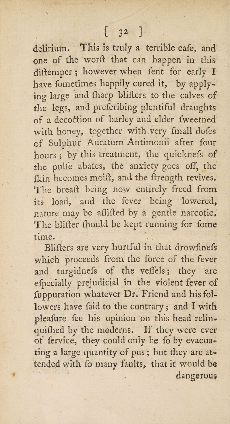 / \ [ 3Z 1 delirium. This is truly a terrible cafe, and one of the worft that can happen in this diftemper; however when fent for early I have fometimes happily cured it, by apply¬ ing large and (harp biifters to the calves of the legs, and prefcribing plentiful draughts of a decodtion of barley and elder fweetned with honey, together with very fmall dofes of Sulphur Auratum Antimonii after four hours; by this treatment, the quicknefs of the pulfe abates, the anxiety goes off, the flan becomes mod!, and the flrength revives. The breaft being now entirely freed from its load, and the fever being lowered, nature may be affifted by a gentle narcotic. The blifter fhould be kept running for fome time. Blifters are very hurtful in that drowfinefs which proceeds from the force of the fever and turgidnefs of the veffels; they are efpecially prejudicial in the violent fever of fuppuration whatever Dr. Friend and his fol¬ lowers have faid to the contrary; and I with pleafure fee his opinion on this head relin- quiftied by the moderns. If they were ever of fervice, they could only be fo by evacua¬ ting a large quantity of pus; but they are at¬ tended with fo many faults, that it would be dangerous