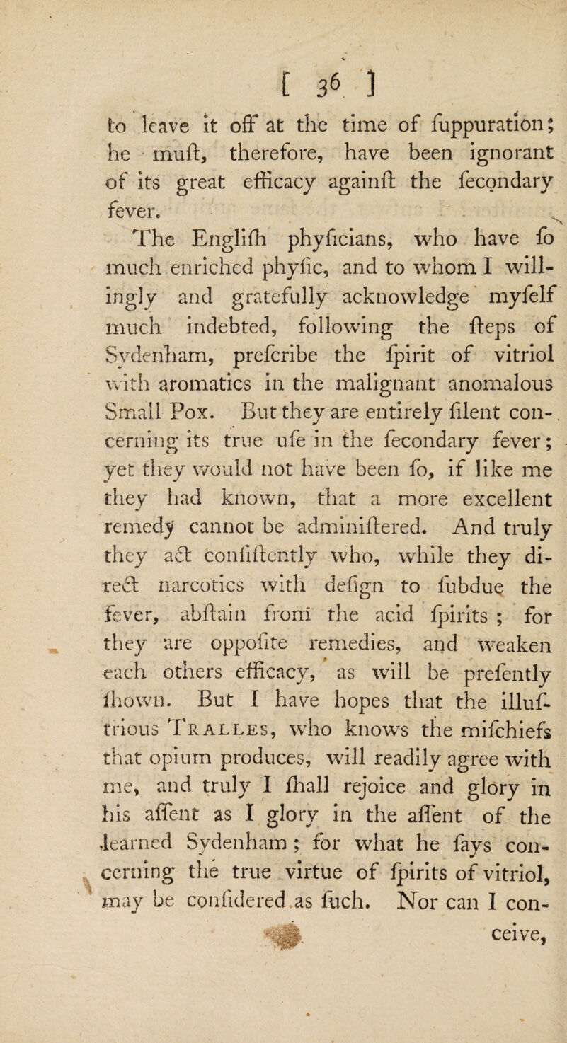 to leave it off at the time of fuppuration; he muft, therefore, have been ignorant of its great efficacy againft the fecondary fever. i' v The Engliffi phyficians, who have fo much enriched phyfic, and to whom I will¬ ingly and gratefully acknowledge myfelf much indebted, following the fteps of Sydenham, prefcribe the fpirit of vitriol with aromatics in the malignant anomalous Small Pox. But they are entirely filent con¬ cerning its true ufe in the fecondary fever; yet they would not have been fo, if like me they had known, that a more excellent remedy cannot be adminiftered. And truly they act confidently who, while they di¬ rect narcotics with defign to fubdue the fever, abftain from the acid fpirits ; for they are oppolite remedies, and weaken each others efficacy, as will be prefently fhown. But I have hopes that the illus¬ trious Tralles, who knows the mifchiefs that opium produces, will readily agree with me, and truly I ffiall rejoice and glory in his affent as I glory in the affent of the learned Sydenham ; for what he fays con¬ cerning the true virtue of fpirits of vitriol, may be confidered as fuch. Nor can I con- ceive,