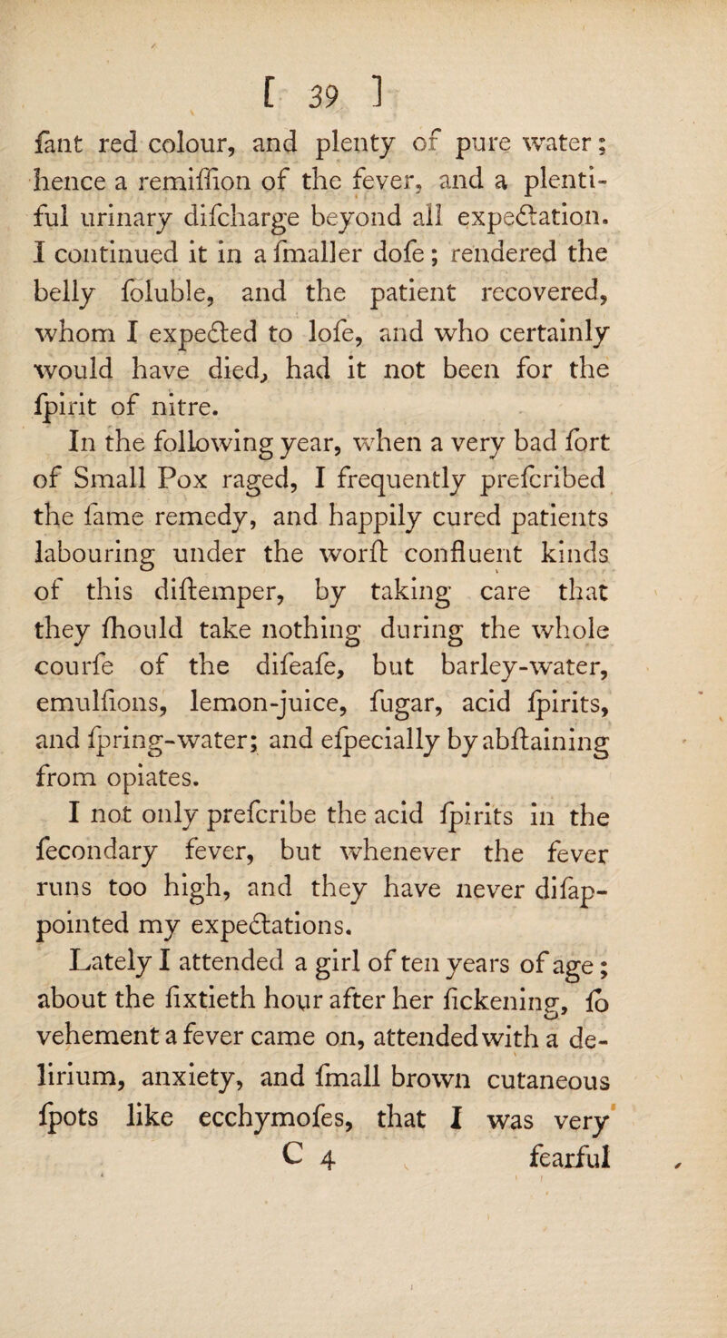 fant red colour, and plenty of pure water; hence a remiflion of the fever, and a plenti¬ ful urinary difcharge beyond all expe&ation. I continued it in a fmaller dofe; rendered the belly foluble, and the patient recovered, whom I expected to lofe, and who certainly would have died., had it not been for the fpirit of nitre. In the following year, when a very bad fort of Small Pox raged, I frequently prefcribed the fame remedy, and happily cured patients labouring under the word: confluent kinds of this diflemper, by taking care that they fhould take nothing during the whole courfe of the difeafe, but barley-water, emulfions, lemon-juice, fugar, acid Ipirits, and ipring-water; and eipecially by abdaining from opiates. I not only prefcribe the acid ipirits in the fecondary fever, but whenever the fever runs too high, and they have never difap- pointed my expectations. Lately I attended a girl of ten years of age; about the fixtieth hour after her fickeninsr, io O- vehement a fever came on, attended with a de¬ lirium, anxiety, and fmall brown cutaneous ipots like ecchymofes, that I was very C 4 v fearful i