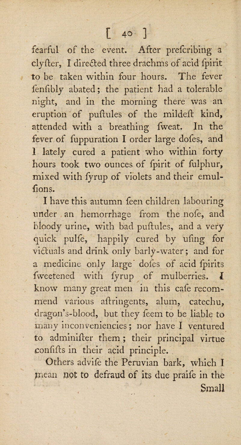 fearful of the event. After prefcribing a clyfter, I directed three drachms of acid fpirit to be taken within four hours. The fever fenfibly abated; the patient had a tolerable night, and in the morning there was an eruption of puftules of the mildeft kind, attended with a breathing fweat. In the fever of fuppuration I order large dofes, and 1 lately cured a patient who within forty hours took two ounces of fpirit of fulphur, mixed with fyrup of violets and their emul- fions. I have this autumn feen children labouring under an hemorrhage from the nofe, and bloody urine, with bad puftules, and a very quick pulfe, happily cured by uling for victuals and drink only barly-water; and for a medicine only large” dofes of acid Ipirits fweetened with lyrup of mulberries. I know many great men in this cafe recom¬ mend various aftringents, alum, catechu, dragon’s-blood, but they feem to be liable to many inconveniencies; nor have I ventured to adminifter them.; their principal virtue confifts in their acid principle. Others advife the Peruvian bark, which I paean pot to defraud of its due praife in the Small t