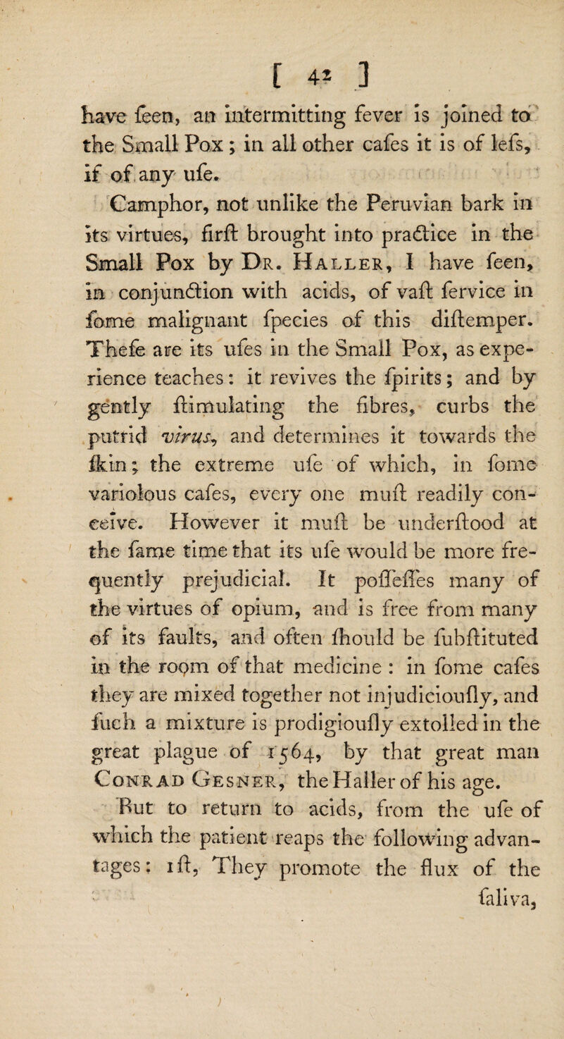 [ 4? ] have feen, an intermitting fever is joined to the Small Pox; in all other cafes it is of lefs, if of any ufe. Camphor, not unlike the Peruvian bark in its virtues, firft brought into pradlice in the Small Pox by Dr. Haller, I have feen, in conjunction with acids, of vaft fervice in fome malignant fpecies of this diftemper. Thefe are its ufes in the Small Pox, as expe¬ rience teaches: it revives the fpirits; and by gently fti ululating the fibres, curbs the putrid virus, and determines it towards the fkin; the extreme ufe of which, in fome variolous cafes, every one muft readily con¬ ceive. However it muft be underftood at the fame time that its ufe would be more fre¬ quently prejudicial. It poiTeffes many of the virtues of opium, and is free from many of its faults, and often fhould be fubftituted in the room of that medicine : in fome cafes they are mixed together not injudicioufly, and fucii a mixture is prodigioufly extolled in the great plague of 1564, by that great man Conrad Gesner, the Haller of his age. But to return to acids, from the ufe of which the patient reaps the following advan¬ tages: 1 ft, They promote the flux of the faliva. )