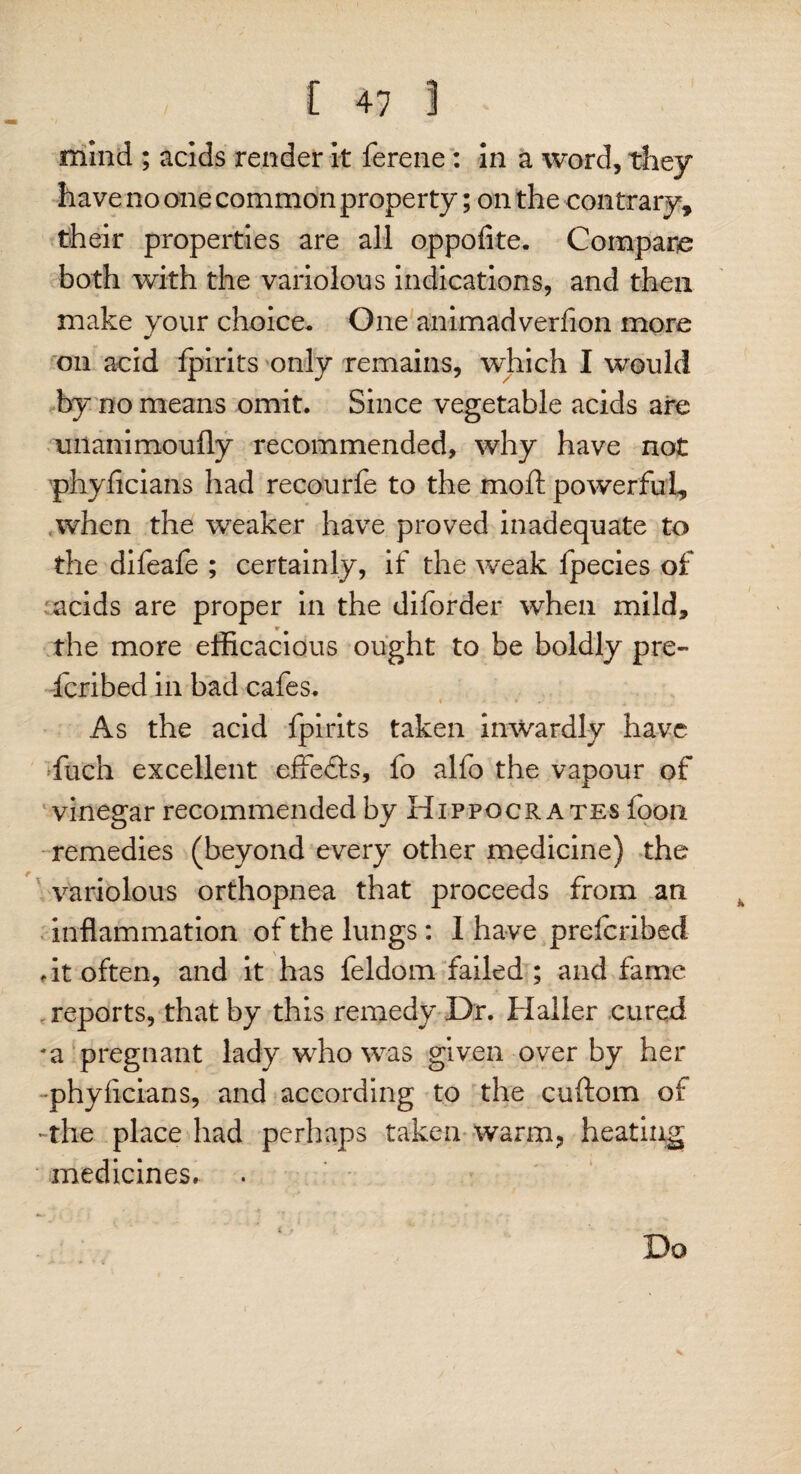 mind ; acids render it ferene: in a word, they have no one common property; on the contrary* their properties are all oppofite. Compare both with the variolous indications, and then make your choice. One animadverfion more on acid fpirits only remains, which I would by no means omit. Since vegetable acids are unanimoufly recommended, why have not phyficians had recourfe to the moft powerful* when the weaker have proved inadequate to the difeafe ; certainly, if the weak fpecies of acids are proper in the diforder when mild, the more efficacious ought to be boldly pre- fcribed in bad cafes. i . ’ » As the acid fpirits taken inwardly have fuch excellent effedls, fo alfo the vapour of vinegar recommended by Hippocrates foon remedies (beyond every other medicine) the variolous orthopnea that proceeds from an inflammation of the lungs: I have preferibed .it often, and it has feldom failed; and fame reports, that by this remedy Dr. Haller cured *a pregnant lady who was given over by her phyficians, and according to the cuftom of -the place had perhaps taken warm, heating medicines. Do