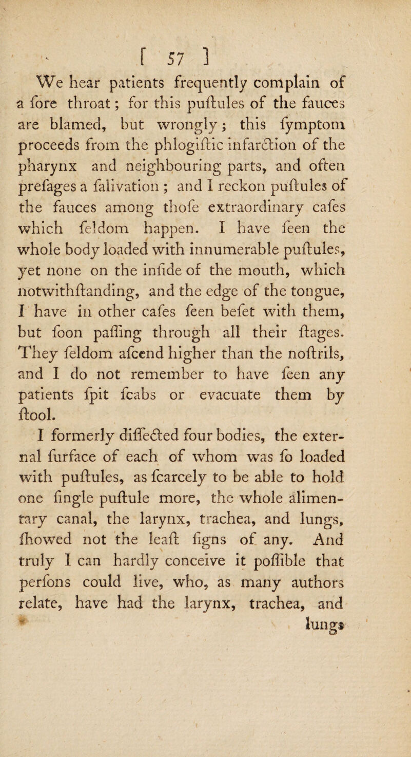 r 57 i We hear patients frequently complain of a fore throat; for this puftules of the fauces are blamed, but wrongly; this fymptom proceeds from the phlogiftic infarction of the pharynx and neighbouring parts, and often prefages a falivation ; and 1 reckon puftules of the fauces among thofe extraordinary cafes which feldom happen. I have feen the whole body loaded with innumerable puftules, yet none on the iniide of the mouth, which notwithftanding, and the edge of the tongue, I have in other cafes feen befet with them, but foon pafiing through all their ftages. They feldom afcend higher than the noftrils, and I do not remember to have feen any patients fpit fcabs or evacuate them by ftool. I formerly differed four bodies, the exter¬ nal furface of each of whom wTas fo loaded with puftules, as fcarcely to be able to hold one fingle puftule more, the whole alimen¬ tary canal, the larynx, trachea, and lungs, fhowed not the leaft figns of any. And truly I can hardly conceive it poffible that perfons could live, who, as many authors relate, have had the larynx, trachea, and lungs