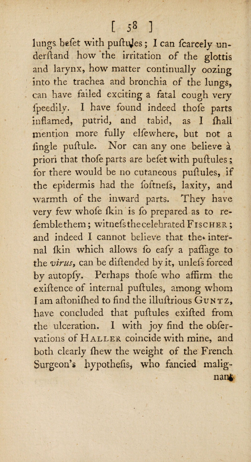 lungs befet with puftijes; I can fcarcely un¬ derhand how the irritation of the glottis and larynx, how matter continually oozing into the trachea and bronchia of the lungs, can have failed exciting a fatal cough very fpeedily. I have found indeed thofe parts inflamed, putrid, and tabid, as I fhall mention more fully elfewhere, but not a Angle puftule. Nor can any one believe a priori that thofe parts are befetwith puftules; for there would be no cutaneous puftules, if the epidermis had the foftnefs, laxity, and warmth of the inward parts. They have very few whofe {kin is fo prepared as to re¬ ferable them ; witnefs the celebrated Fischer ; and indeed I cannot believe that the* inter¬ nal Ikin which allows fo eafy a paffage to the virus, can be diftended by it, unlefs forced by autopfy. Perhaps thofe who affirm the exiftence of internal puftules, among whom I am aftonifhed to find the illuftrious Guntz, have concluded that puftules exifted from the ulceration. 1 with joy find the obfer- vations of Haller coincide with mine, and both clearly fhew the weight of the French Surgeon’s hypothefis* who fancied malig¬ nant'