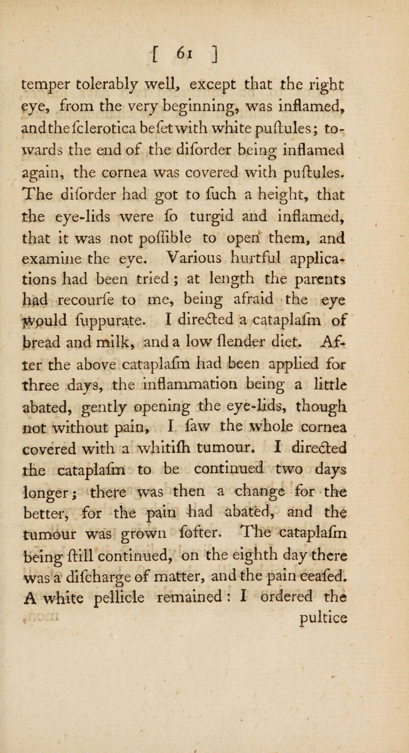 \ [ 61 ] temper tolerably well, except that the right eye, from the very beginning, was inflamed, andthefclerotica befet with white puftules; to¬ wards the end of the diforder being inflamed again, the cornea was covered with puftules. The diforder had got to fuch a height, that the eye-lids were fo turgid and inflamed, that it was not poftible to open them, and examine the eye. Various hurtful applica¬ tions had been tried ; at length the parents had recourfe to me, being afraid the eye ^tvpuld fuppurate. I directed a cataplalfn of bread and milk, and a low fiender diet. Af¬ ter the above cataplafm had been applied for three days, the inflammation being a little abated, gently opening the eye-lids, though not without pain, I faw the whole cornea covered with a whitifh tumour. I directed the cataplafm to be continued two days longer; there was then a change for the better, for the pain had abated, and the tumour was grown fofter. The cataplafm being ftill continued, on the eighth day there was a difcharge of matter, and the pain ceafed. A white pellicle remained: I ordered the pultice \