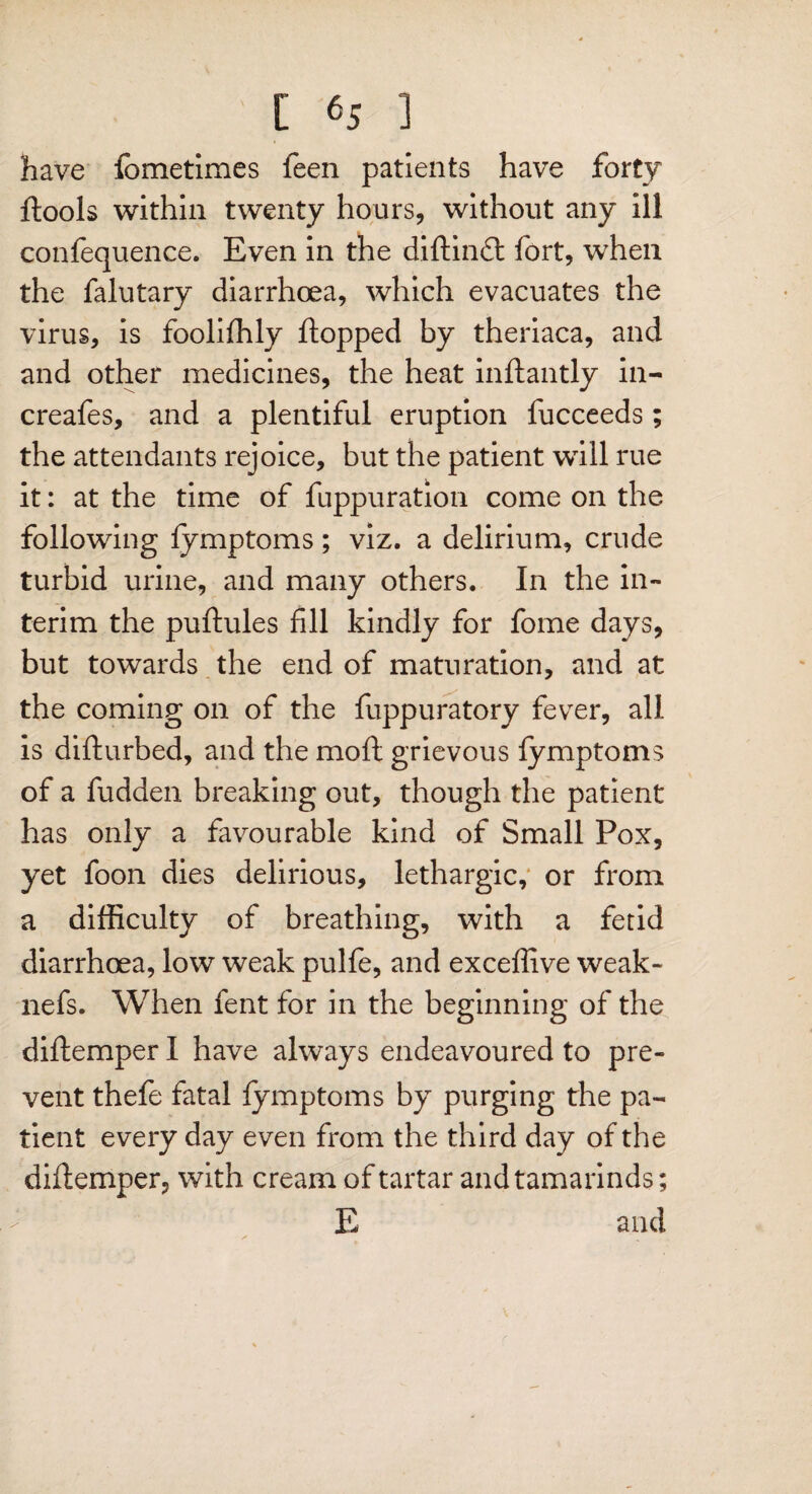 have fometimes feen patients have forty ftools within twenty hours, without any ill confequence. Even in the diftindl fort, when the falutary diarrhoea, which evacuates the virus, is fooliffily flopped by theriaca, and and other medicines, the heat inftantly in- creafes, and a plentiful eruption fucceeds; the attendants rejoice, but the patient will rue it: at the time of fuppuration come on the following fymptoms; viz. a delirium, crude turbid urine, and many others. In the in¬ terim the puftules fill kindly for fome days, but towards the end of maturation, and at the coming on of the fuppuratory fever, all is difturbed, and the moft grievous fymptoms of a hidden breaking out, though the patient has only a favourable kind of Small Pox, yet foon dies delirious, lethargic, or from a difficulty of breathing, with a fetid diarrhoea, low weak pulfe, and exceflive weak- nefs. When fent for in the beginning of the diftemper I have always endeavoured to pre¬ vent thefe fatal fymptoms by purging the pa¬ tient every day even from the third day of the diftemper, with cream of tartar and tamarinds; E and