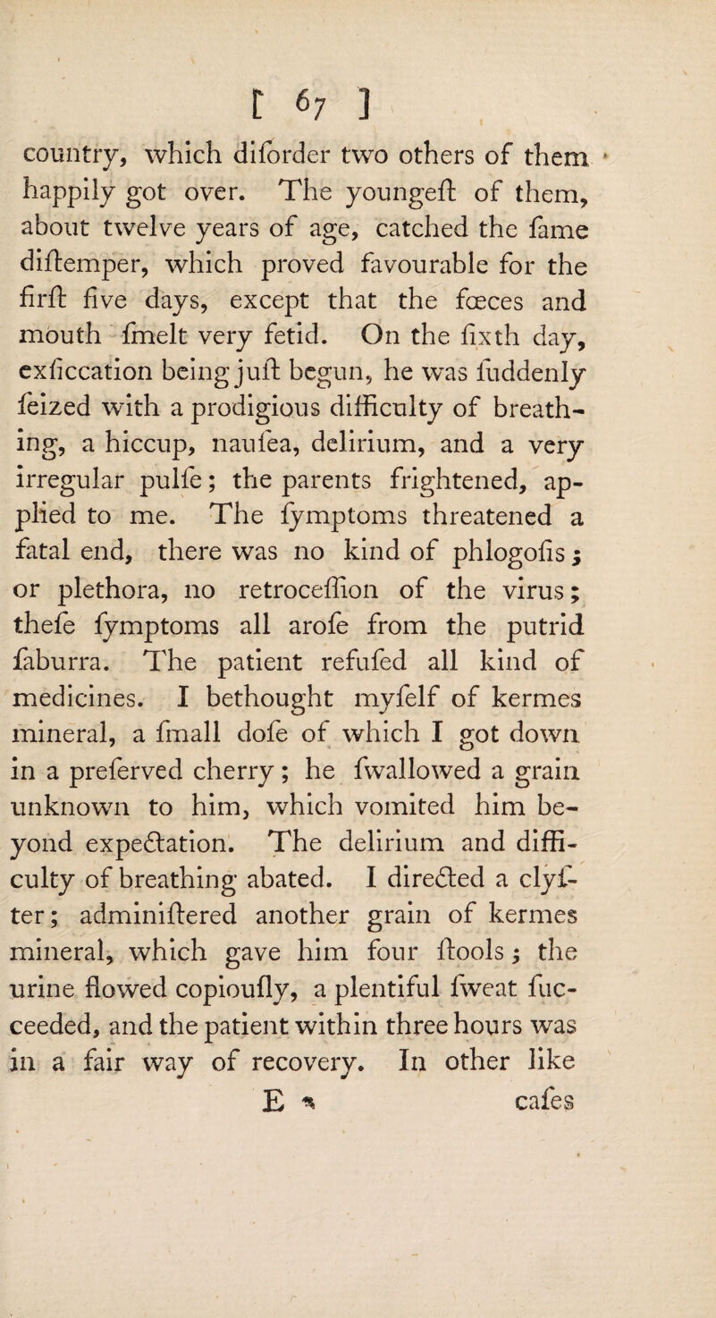 country, which diforder two others of them ' happily got over. The youngeft of them, about twelve years of age, catched the fame diftemper, which proved favourable for the firft five days, except that the foeces and mouth fmelt very fetid. On the fixth day, exficcation being juft begun, he was iiiddenly feized with a prodigious difficulty of breath¬ ing, a hiccup, naufea, delirium, and a very irregular pulfe; the parents frightened, ap¬ plied to me. The fymptoms threatened a fatal end, there was no kind of phlogofis ; or plethora, no retroceflion of the virus; thefe fymptoms all arofe from the putrid faburra. The patient refufed all kind of medicines. I bethought myfelf of kermes mineral, a fmall dofe of which I got down in a preferved cherry; he fwallowed a grain unknown to him, which vomited him be¬ yond expectation. The delirium and diffi¬ culty of breathing abated. I directed a clyf- ter; adminiftered another grain of kermes mineral, which gave him four ftools; the urine flowed copioufly, a plentiful fweat fuc- ceeded, and the patient within three hours was in a fair way of recovery. In other like E * cafes