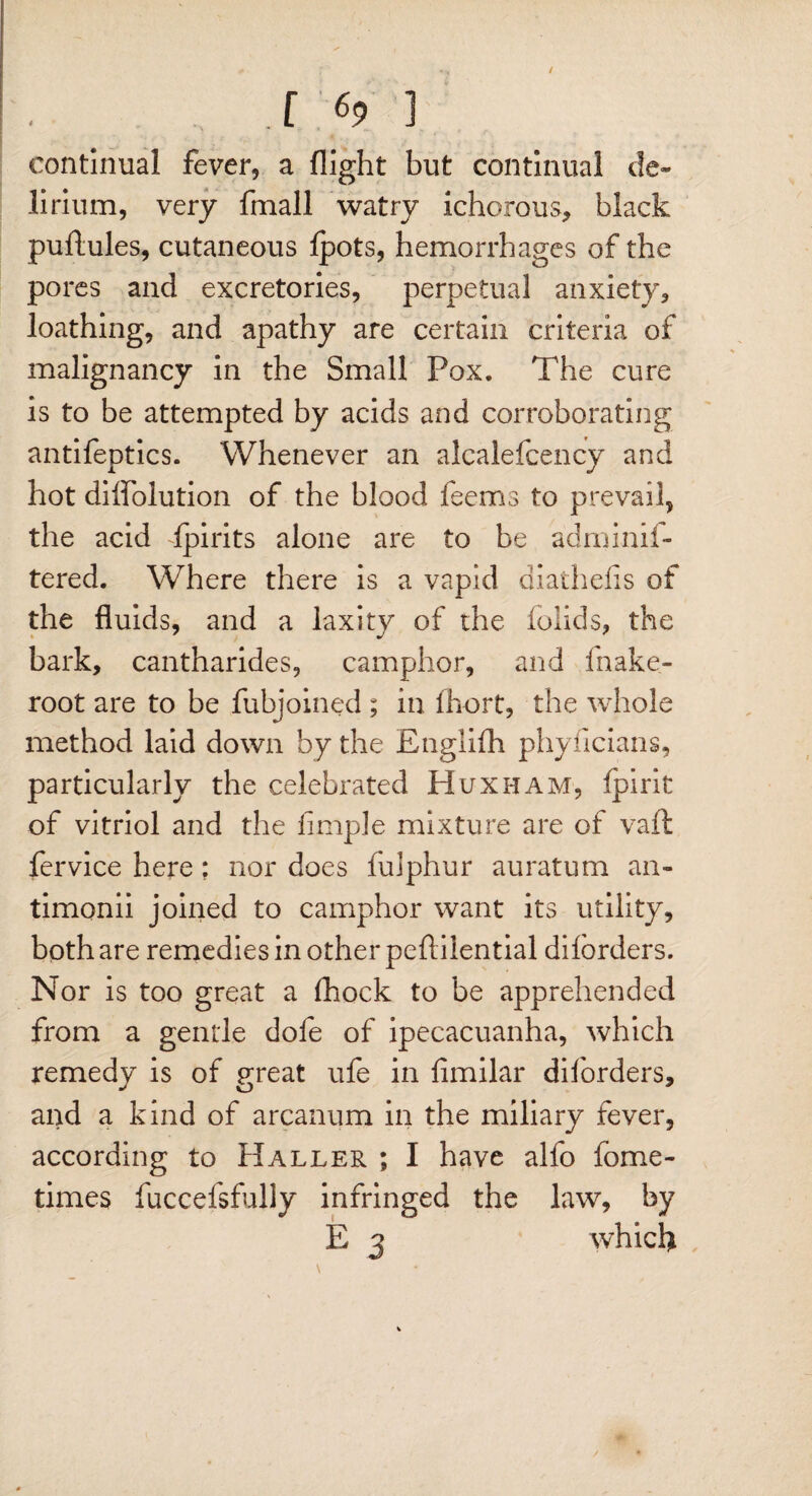 continual fever, a flight but continual de¬ lirium, very fmall watry ichorous, black puftules, cutaneous fpots, hemorrhages of the pores and excretories, perpetual anxiety, loathing, and apathy are certain criteria of malignancy in the Small Pox. The cure is to be attempted by acids and corroborating antifeptics. Whenever an alcalefcency and hot dilfolution of the blood feems to prevail, the acid fpirits alone are to be adminif- tered. Where there is a vapid diathefis of the fluids, and a laxity of the iolids, the bark, cantharides, camphor, and fnake- root are to be fubjoined; in fhort, the whole method laid down by the Englifh phyiicians, particularly the celebrated Huxham, fpirit of vitriol and the Ample mixture are of vail fervice here; nor does fidphur auratum an- timonii joined to camphor want its utility, both are remedies in other pefliiential diforders. Nor is too great a fhock to be apprehended from a gentle dofe of ipecacuanha, which remedy is of great ufe in fimilar diforders, and a kind of arcanum in the miliary fever, according to Haller ; I have alfo fome- times fuccefsfully infringed the law, by E 3 which /