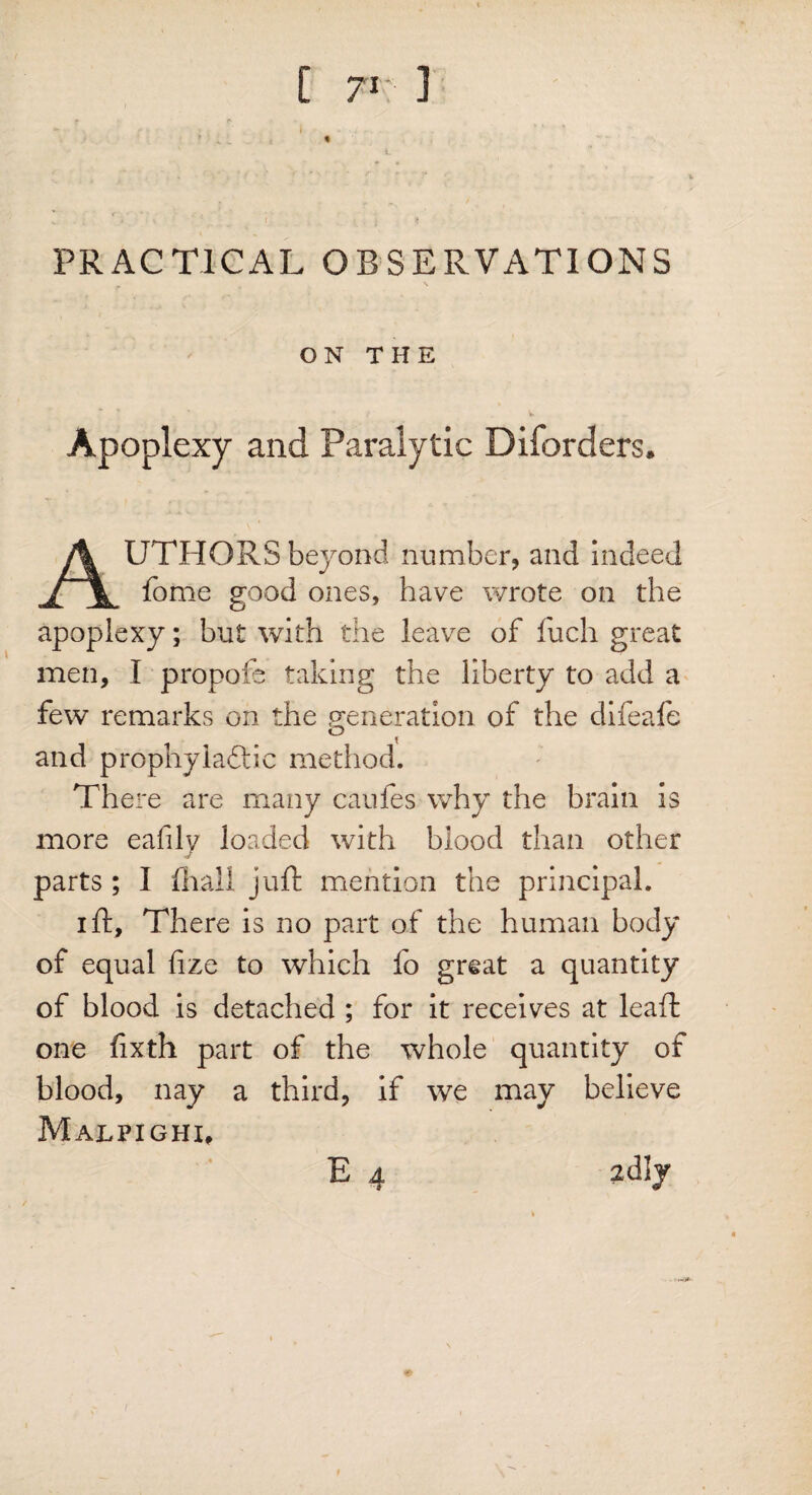 i - « i r ■ ■ * PRACTICAL OBSERVATIONS ON THE Apoplexy and Paralytic Disorders. AUTHORS beyond number, and indeed fome good ones, have wrote on the apoplexy; but with the leave of fuch great men, I propofe taking the liberty to add a few remarks on the generation of the difeafe O ^ and prophylactic method. There are many caules why the brain is more eafily loaded with blood than other parts ; I fhall juft mention the principal. ift. There is no part of the human body of equal fize to which fo great a quantity of blood is detached ; for it receives at leaft one fixth part of the whole quantity of blood, nay a third, if we may believe Malpighi, £ 4 idly *