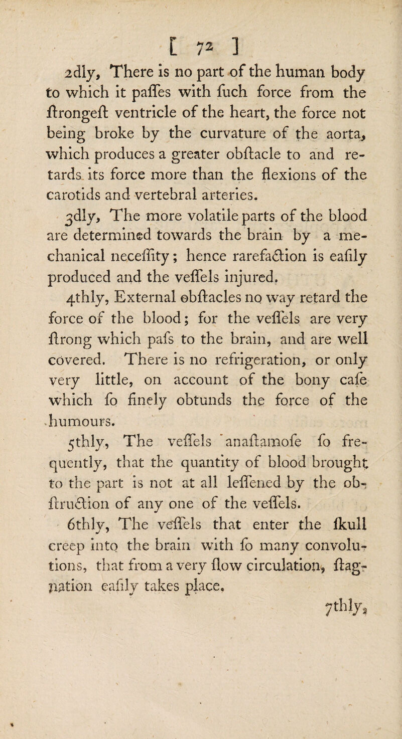 2dly, There is no part of the human body to which it pafles with fuch force from the flrongeft ventricle of the heart, the force not being broke by the curvature of the aorta, which produces a greater obftacle to and re¬ tards its force more than the flexions of the carotids and vertebral arteries. ^dly, The more volatile parts of the blood are determined towards the brain by a me¬ chanical neceffity; hence rarefaction is eafily produced and the veflels injured. 4th ly, External obftacles no way retard the force of the blood; for the veflels are very ftrong which pafs to the brain, and are well covered. There is no refrigeration, or only very little, on account of the bony cafe which fo finely obtunds the force of the humours. 5thly, The veflels ’anaftamofe fo fre¬ quently, that the quantity of blood brought to the part is not at all leflened by the ob« ft ruCtion of any one of the veflels. 6thlv, The veflels that enter the lkull creep into the brain with fo many convolu¬ tions, that from a very flow circulation, flag- nation eafily takes place, 7thlys I *