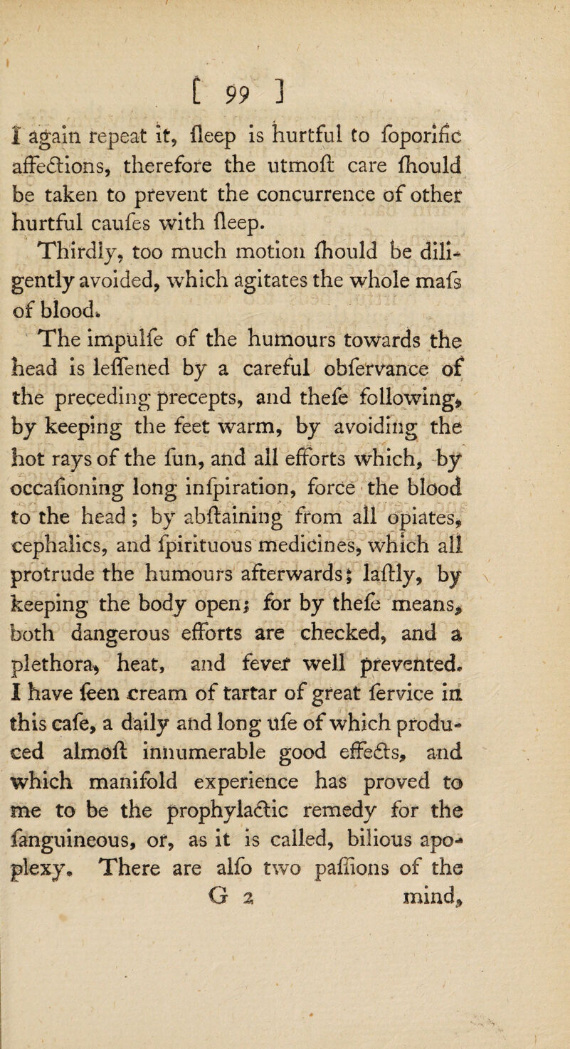 1 again repeat it, fleep is hurtful to foporific affedlions, therefore the utmoft care fhould be taken to prevent the concurrence of other hurtful caufes with fleep. Thirdly, too much motion fhould be dilh gently avoided, which agitates the whole mafs of blood. The impulfe of the humours towards the head is leffened by a careful ohfervance of the preceding precepts, and thefe following* by keeping the feet warm, by avoiding the hot rays of the fun, and all efforts which, by occafioning long infpiration, force the blood to the head; by abftaining from all opiates, cephalic's, and fpirituous medicines, which all protrude the humours afterwards $ laftly, by keeping the body open* for by thefe means* both dangerous efforts are checked, and a plethora* heat, and fevef well prevented* I have feen cream of tartar of great lervice in this cafe, a daily and long life of which produ- ced almofl innumerable good effefts* and which manifold experience has proved to me to be the prophyladlic remedy for the fanguineous, or, as it is called, bilious apo¬ plexy* There are alfo two paffions of the G 2 mind*