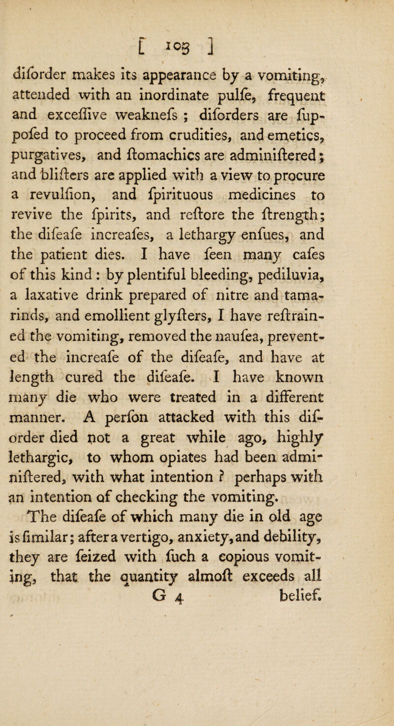 dilorder makes its appearance by a vomiting* attended with an inordinate pulfe, frequent and exceflive weaknefs ; diforders are Hip- pofed to proceed from crudities, and emetics* purgatives, and ftomachics are adminiftered; and blifters are applied with a view to procure a revulfion, and fpirituous medicines to revive the fpirits, and reftore the ftrength; the difeafe increafes, a lethargy enfues, and the patient dies. I have leen many cafes of this kind : by plentiful bleeding, pediluvia, a laxative drink prepared of nitre and tama¬ rinds, and emollient glyfters, I have retrain¬ ed the vomiting, removed the naufea, prevent¬ ed the increafe of the difeafe, and have at length cured the difeafe. I have known many die who were treated in a different manner. A perfon attacked with this dis¬ order died not a great while ago, highly lethargic, to whom opiates had been admi¬ niftered, with what intention ? perhaps with an intention of checking the vomiting. The difeafe of which many die in old age isfimilar; after a vertigo, anxiety, and debility, they are feized with fuch a copious vomit¬ ing, that the quantity almoft exceeds all G 4 belief