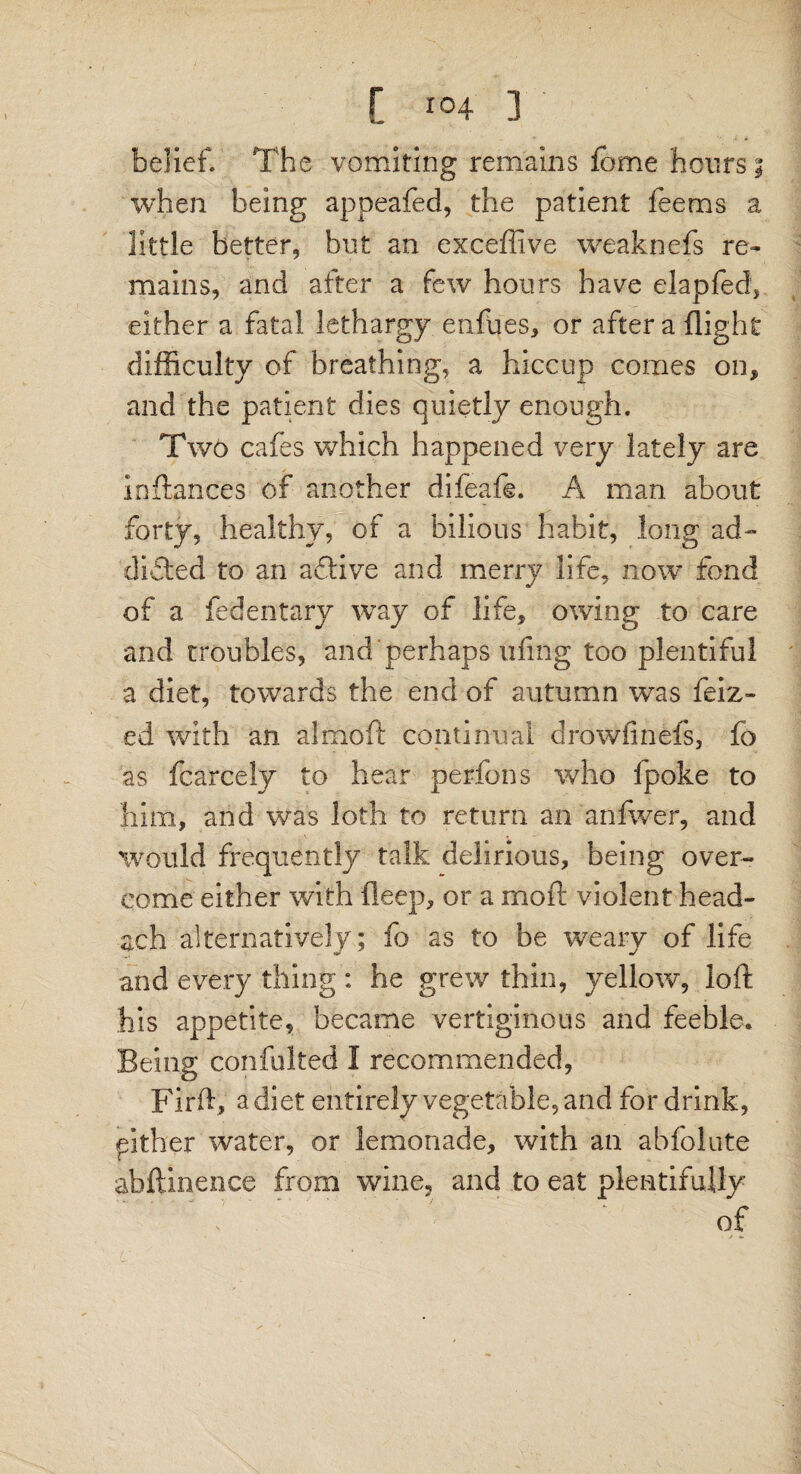 -ft) belief. The vomiting remains fome hours 3 when being appeafed, the patient feems a little better, but an exceffive weaknefs re¬ mains, and after a few hours have elapfed, either a fatal lethargy enftjes, or after a flight difficulty of breathing, a hiccup comes on* and the patient dies quietly enough. Two cafes which happened very lately are inftances of another difeafe. A man about forty, healthy, of a bilious habit, long ad¬ dicted to an aftive and merry life, now fond of a fedentary way of life, owing to care and troubles, and perhaps uiing too plentiful a diet, towards the end of autumn was feiz- ed with an almoft continual drowfinefs, fo as fcarcely to hear perfons who fpoke to him, and was loth to return an anfwer, and would frequently talk delirious, being over¬ come either with fleep, or a mo ft violent head- ach alternatively; fo as to be weary of life and every thing : he grew thin, yellow, loft his appetite, became vertiginous and feeble. Being confulted I recommended, Firft, a diet entirely vegetable, and for drink, ither water, or lemonade, with an abfolute abftinence from wine, and to eat plentifully of