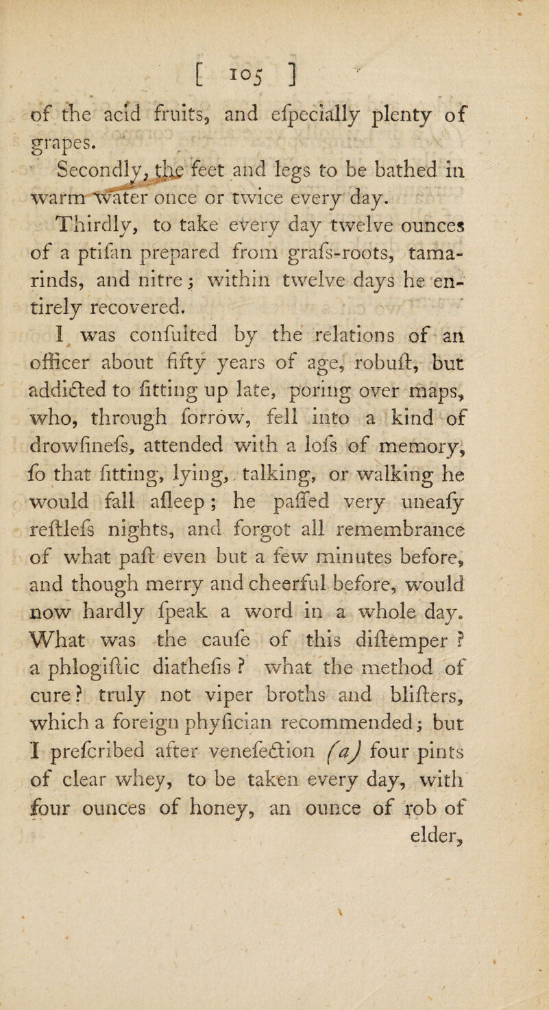 of the acid fruits, and Specially plenty of grapes. Secondly, die feet and legs to be bathed in warm Avater once or twice every day. Thirdly, to take every day twelve ounces of a ptifan prepared from grafs-roots, tama¬ rinds, and nitre 5 within twelve days he en¬ tirely recovered. 1 was confulted by the relations of an officer about fifty years of age, robuft, but addidted to fitting up late, poring over maps, who, through borrow, fell into a kind of drowfinefs, attended with a lofs of memory, fo that fitting, lying, talking, or walking he would fall aileep; he paffed very uneafy reftlefs nights, and forgot all remembrance of what pair even but a few minutes before, and though merry and cheerful before, would now hardly fpeak a word in a whole day. What was the caufe of this diftemper ? a phlogiftic diathefis ? what the method of cure ? truly not viper broths and blifters, which a foreign phyfician recommended; but I prefcribed after venefedtion faj four pints of clear whey, to be taken every day, with four ounces of honey, an ounce of rob of elder.