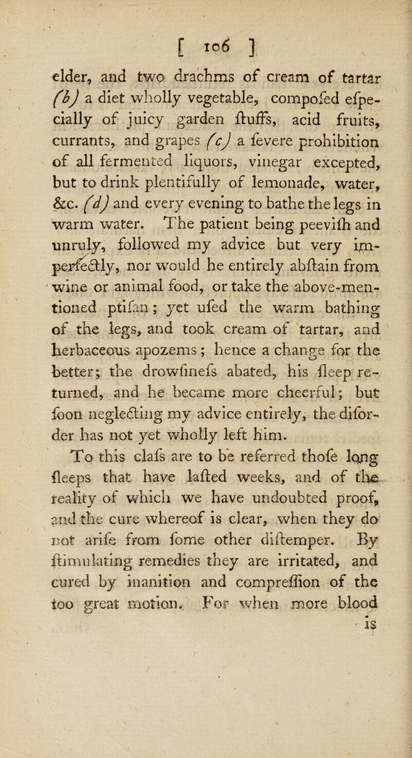 E ] elder, and two drachms of cream of tartar fbj a diet wholly vegetable, compofed efpe- cially of juicy garden fluffs, acid fruits, currants, and grapes fcj a fevere prohibition of all fermented liquors, vinegar excepted, but to drink plentifully of lemonade, water, &c. fdj and every evening to bathe the legs in warm water. The patient being peevilh and unruly, followed my advice but very im¬ perfectly, nor 'would he entirely abftain from ' wine or animal food, or take the above-men¬ tioned ptiian; yet ufed the warm bathing of the legs, and took cream of tartar, and herbaceous apozems; hence a change for the better; the drowfinefs abated, his fleep re¬ turned, and he became more cheerful; but loon neglecting my advice entirely, the difbr- der has not yet wholly left him. To this clafs are to be referred thofe lojig lleeps that have lafted weeks, and of the. reality of which we have undoubted proof, and the cure whereof is clear, when they do not arife from fome other diftemper. By it imula ting remedies they are irritated, and cured by inanition and compreffion of the too great motion» For when more blood * is