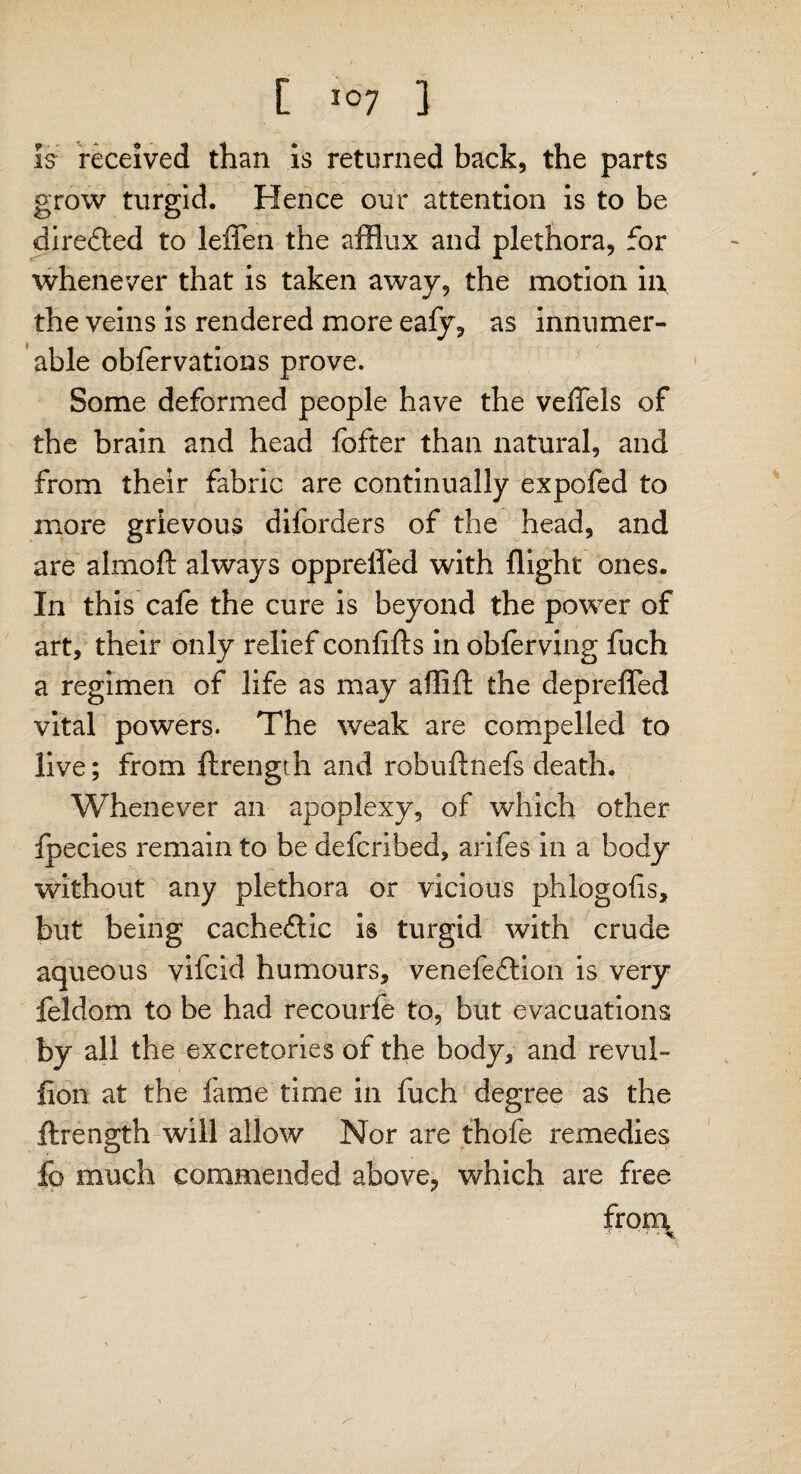 is- received than is returned back, the parts grow turgid. Hence our attention is to be direfted to leffen the afflux and plethora, for whenever that is taken away, the motion in the veins is rendered more ealy, as innumer¬ able oblervations prove. Some deformed people have the veffels of the brain and head fofter than natural, and from their fabric are continually expofed to more grievous diforders of the head, and are almoft always opprefled with flight ones. In this cafe the cure is beyond the power of art, their only relief confifts in oblerving fuch a regimen of life as may aflift the deprefled vital powers. The weak are compelled to live; from ftrength and robuftnefs death. Whenever an apoplexy, of which other fpecies remain to be defcribed, arifes in a body without any plethora or vicious phlogofls, but being cacheftic is turgid with crude aqueous vile id humours, venefeftion is very feldom to be had recourfe to, but evacuations by all the excretories of the body, and revul- lion at the fame time in fuch degree as the ftrength will allow Nor are thole remedies lb much commended above, which are free from