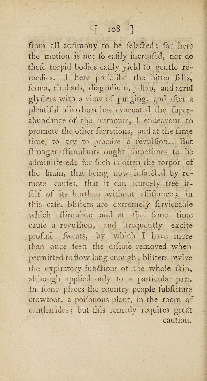 [ io8 ]' from all acrimony to be fe.ledled; for here the motion is not fo eafily increafed, nor do thefe torpid bodies eafily yield to gentle re¬ medies, 1 here prefcribe the bitter fairs, fenna, rhubarb, diagridium, jallap, and acrid glyfters with a view of purging, and after a plentiful diarrhoea has evacuated the fuper- abundance of the humours, I endeavour to promote the other fee ret ions, and at the fame time to try to procure a revuifion.. But ftronna* fdmulants ought fometimes to be adminiftered; for fuch is often the torpor of the brain, that being now infareted by re¬ mote caules, that it can fcarcely free it- felf of its burthen without alft fiance ; in this cafe, blifters are extremely lerviceable which ftimulate and at the lame time caufe a reyullion, and frequently excite profule fweats, by which I have more than once ieen the difeafe removed when permitted to flow long enough ; blifters revive the expiratory fuhdlions of the whole ikin, although applied only to a particular part, in fome places the country people fubftitute crowfoot, a poifonous plant, in the room of cantharides; but this remedy requires great caution*