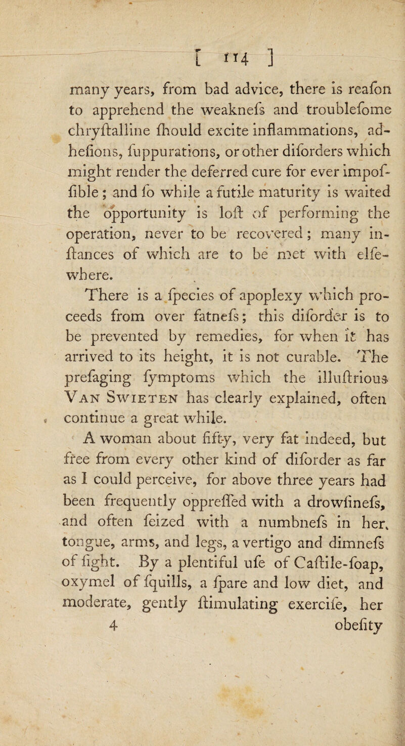 ' • - r / ' — [ 114 ] many years, from bad advice, there is reafon to apprehend the weaknefs and troublefome chryftalline fhould excite inflammations, ad- hefions, fuppurations, or other diforders which might render the deferred cure for ever impof- fible ; and fo while a futile maturity is waited the opportunity is loft of performing the operation, never to be recovered; many in- ftances of which are to be met with elfe- wbere. There is a fpecies of apoplexy which pro¬ ceeds from over fatnefs; this diforder is to be prevented by remedies, for when it. has arrived to its height, it is not curable. The prefaging fymptoms which the illuftrious Van Swieten has clearly explained, often « continue a great while. A woman about fifty, very fat indeed, but free from every other kind of diforder as far as I could perceive, for above three years had been frequently oppreffed with a drowfinefs, and often feized with a numbnefs in her, tongue, arms, and legs, a vertigo and dimnefs of fight. By a plentiful ufe of Caftile-foap, oxymel of fquills, a fpare and low diet, and moderate, gently ftimulating exercife, her 4 obefity x ✓