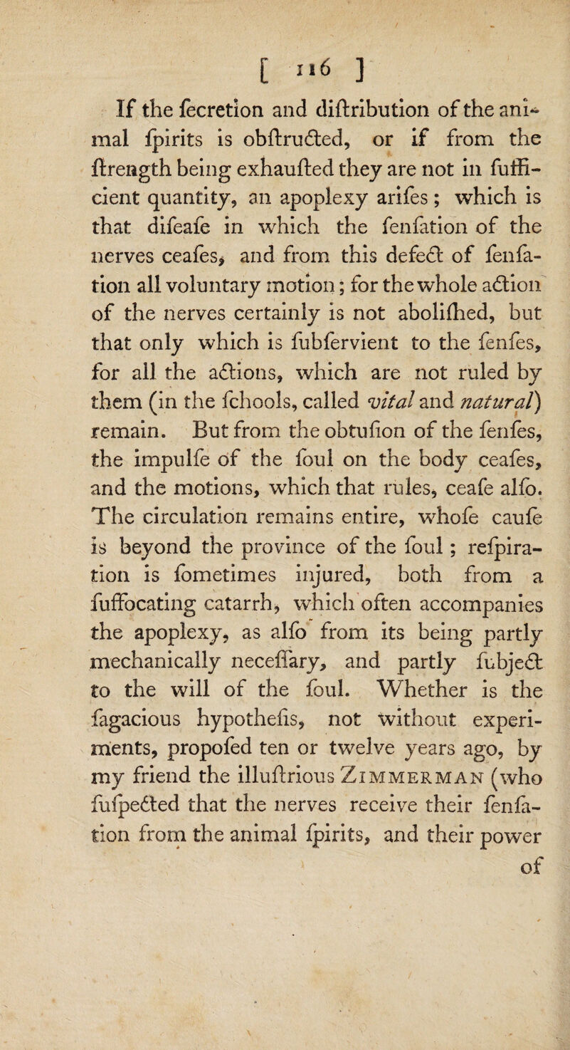 [ *‘6 ] If the focretion and diftribution of the ani* mal fplrits is obftrudted, or if from the firength being exhaufted they are not in fuffi- cient quantity, an apoplexy arifes; which is that difeafe in which the fenfation of the nerves ceafes* and from this defect of fenfa- tion all volnntary motion; for the whole action of the nerves certainly is not abolifhed, but that only which is fubfervient to the fenfes, for all the adtions, which are not ruled by them (in the fchools, called vital and natural) remain. But from the obtufion of the fenfes, the impulie of the foul on the body ceafes, and the motions, which that rules* ceafe alfo. The circulation remains entire, whofe caufo is beyond the province of the foul; refpira- tion is fometimes injured, both from a fuffocating catarrh, which often accompanies the apoplexy, as alfo from its being partly mechanically neceffary, and partly fubjedt to the will of the foul. Whether is the fagacious hypothecs, not without experi¬ ments, propofed ten or twelve years ago, by my friend the illuftrious Zimmerman (who fufpedted that the nerves receive their fenfa¬ tion from the animal fpirits, and their power of