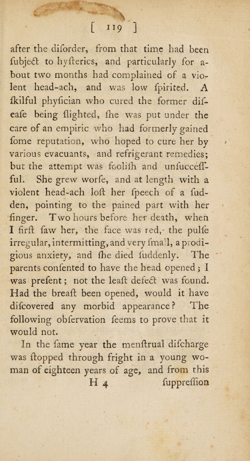 after the diforder, from that time had been fubjedl to hyfterics, and particularly for a- bout two months had complained of a vio¬ lent head-ach, and was low fpirited. A fkilful phyfician who cured the former dif- eafe being flighted, ihe was put under the care of an empiric who had formerly gained fome reputation, who hoped to cure her by various evacuants, and refrigerant remedies; but the attempt was foolifli and unfucceff- ful. She grew worfe, and at length with a violent head-ach loft her fpeech of a hid¬ den, pointing to the pained part with her finger. Two hours before her death, when I firft faw her, the face was red,' the pulfe irregular, intermitting, and very fma 1, a prodi¬ gious anxiety, and (he died luddenly. The parents confented to have the head opened; I was prefent; not the leaft defedl was found. Had the breaft been opened, would it have difcovered any morbid appearance ? The following obfervation feems to prove that it would not. In the fame year the menftrual difcharge was flopped through fright in a young wo¬ man of eighteen years of age, and from this H 4 fupprefiion