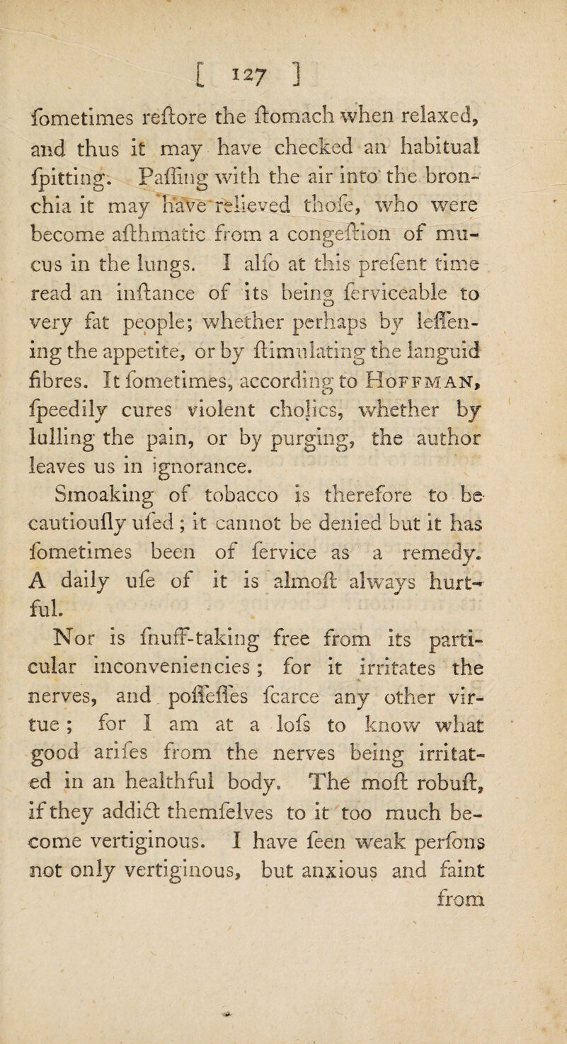 fometimes reftore the ftomach when relaxed, and thus it may have checked an habitual fpitting. Faffing with the air into the bron¬ chia it may have relieved thole, who were become afthmatic from a congefKon of mu¬ cus in the lungs. I alio at this prefent time read an inftance of its being ferviceable to very fat people; whether perhaps by leffen- ing the appetite, or by ftimnlating the languid fibres. It fometimes, according to Hoffman, fpeedily cures violent cholics, whether by lulling the pain, or by purging, the author leaves us in ignorance. Smoaking of tobacco Is therefore to be cautioufly ufed ; it cannot be denied but it has fometimes been of fervice as a remedy. A daily ufe of it Is almoft always hurt*^ ful. Nor is fnuff-taking free from its parti¬ cular inconveniencies; for it irritates the nerves, and poffeffes fcarce any other vir¬ tue ; for I am at a lofs to know what good arifes from the nerves being irritat¬ ed in an healthful body. The moft robuft, if they addift themfelves to it too much be¬ come vertiginous. I have feen weak perfons not only vertiginous, but anxious and faint from