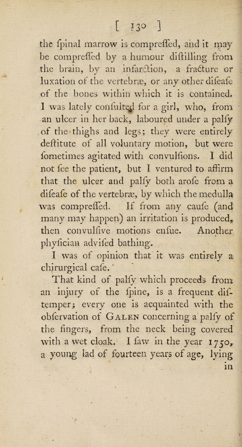 the fpinal marrow is compreffed, and it may be compreffed by a humour diftiiling from the brain, by an infarction, a fracture or luxation of the vertebrae, or any other difeafe of the bones within which it is contained. 1 was lately coiifulted for a girl, who, from an ulcer in her back, laboured under a pally of the thighs and legs; they were entirely deffitute of all voluntary motion, but were fometimes agitated with convulfions. I did not fee the patient, but I ventured to affirm that the ulcer and pally both arofe from a difeafe of the vertebras, by which the medulla was comp relied. If from any caufe (and many may happen) an irritation is produced* then convulfive motions enfue. Another « phylician advifed bathing. I was of opinion that it was entirely a chirurgical cale. That kind of pally which proceeds from an injury of the fpine, is a frequent dif- fempers every one is acquainted with the obfervation of Galen concerning a palfy of the fingers, from the neck being covered with a wet cloak. I faw in the year 1750,- a young lad of fourteen years of age, lying in