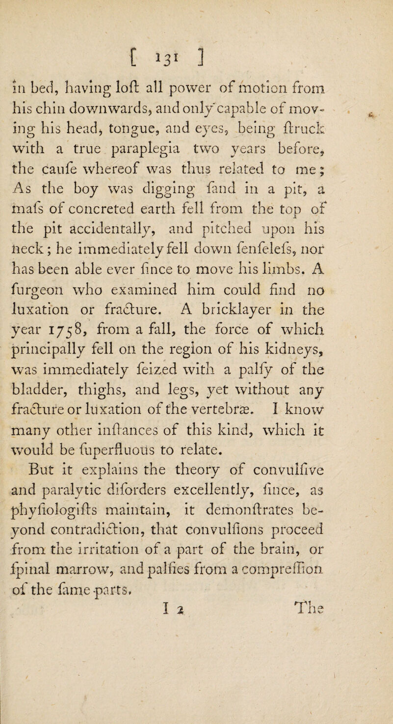 t *3' ] in bed, having loft all power of motion from his chin downwards* and only capable of mov¬ ing his head* tongue, and eyes, being ft ruck with a true paraplegia two years before, the caufe whereof was thus related to me; As the boy was digging fand in a pit, a mafs of concreted earth fell from the top of the pit accidentally, and pitched upon his neck; he immediately fell down fenfelefs, nor has been able ever fince to move his limbs. A furgeon who examined him could find no luxation or fradture. A bricklayer in the year 1758, from a fall, the force of which principally fell on the region of his kidneys, was immediately feized with a pally of the bladder, thighs, and legs, yet without any fracture or luxation of the vertebra. I know many other inftances of this kind, which it would be fuperfluous to relate. But it explains the theory of convulfive and paralytic diforders excellently, fince, as phyfiologifts maintain, it demonftrates be¬ yond contradiction, that convulftons proceed from the irritation of a part of the brain, or fpinal marrow, and pallies from a compreffiofi of the fame parts. I 2 The