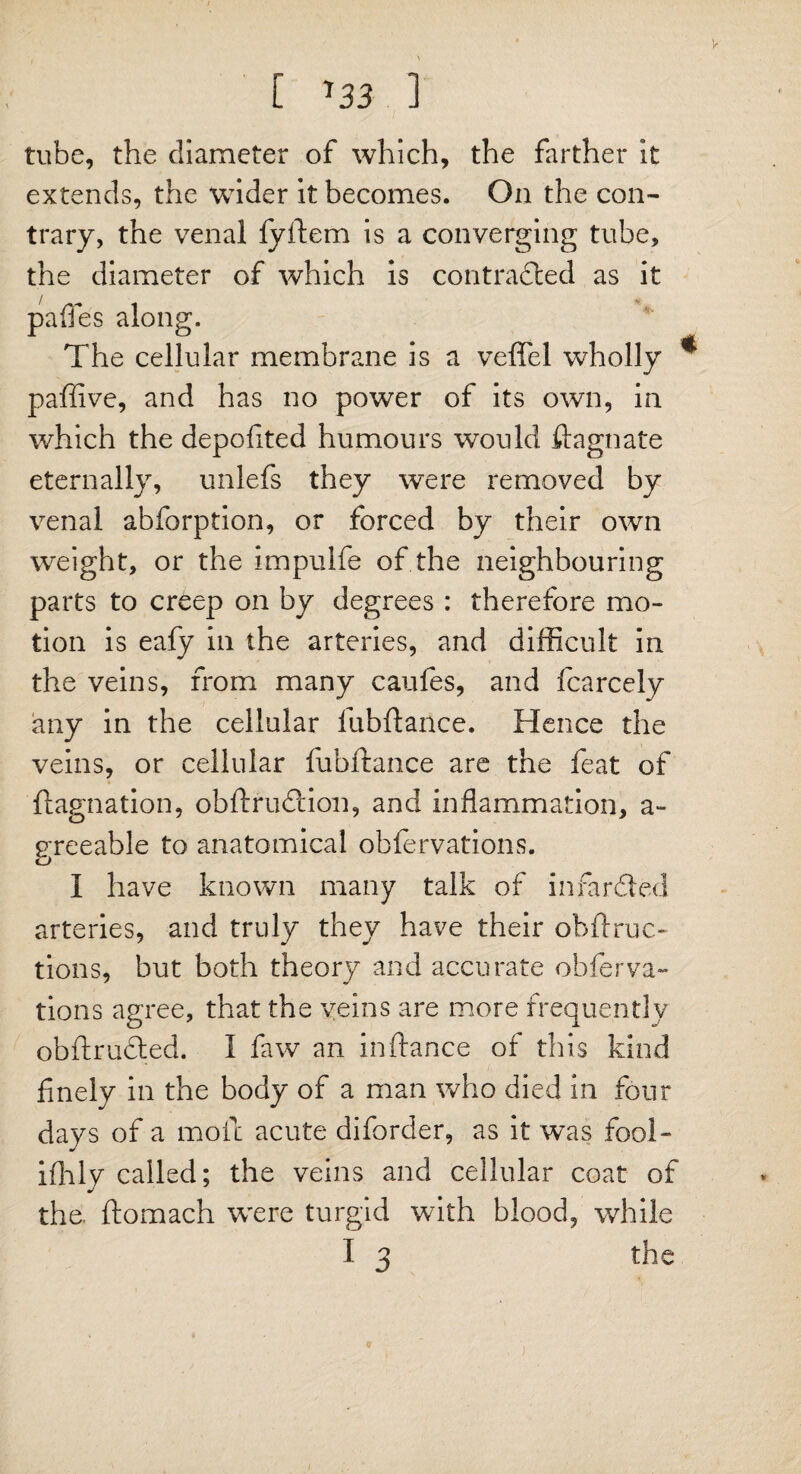 V [ '33 1 tube, the diameter of which, the farther it extends, the wider it becomes. On the con¬ trary, the venal fyftem is a converging tube, the diameter of which is contracted as it pafies along. The cellular membrane is a veffel wholly * paffive, and has no power of its own, in which the depofited humours would flagnate eternally, unlefs they were removed by venal abforption, or forced by their own weight, or the impulfe of the neighbouring parts to creep on by degrees : therefore mo¬ tion is eafy in the arteries, and difficult in the veins, from many caufes, and fcarcely any in the cellular fubftance. Hence the veins, or cellular fubftance are the feat of ftagnation, obftrufHon, and inflammation, a- greeable to anatomical obfervations. I have known many talk of in far bled arteries, and truly they have their obftruc* tions, but both theory and accurate obferva¬ tions agree, that the veins are more frequently obftrufted. I faw an inftance of this kind finely in the body of a man who died in four days of a moil acute diforder, as it was fool- ifhly called; the veins and cellular coat of the. ftomach were turgid with blood, while