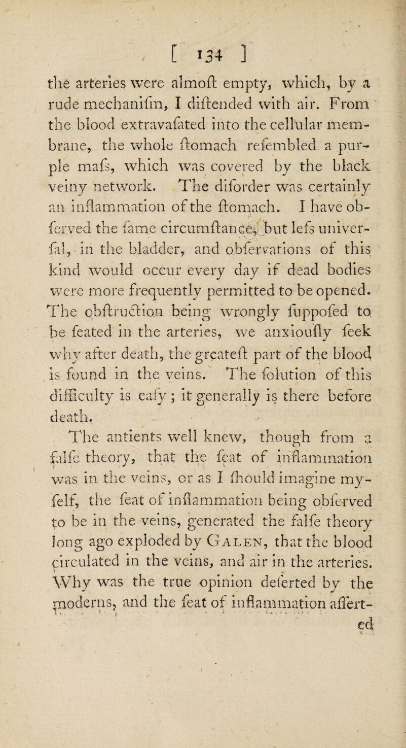 the arteries were almoft empty, which, by a rude mechanifm, I diftended with air. From the blood extravafated into the cellular mem¬ brane, the whole ftomach refembled a pur¬ ple mafs, which was covered by the black veiny network. The diforder was certainly an inflammation of the ftomach. I have ob- ferved the fame circumftanceftbut lefs univer- fal, in the bladder, and observations of this kind would occur every day if dead bodies were more frequently permitted to be opened. The cbftruefion being wrongly fuppofed to, be feated in the arteries, we anxioufly feek why after death, the greateft part of the blood is found in the veins. The folution of this difficulty is eafy; it generally is there before death. v ” ' The antients well knew, though from a falfe theory, that the feat of inflammation was in the veins, or as I thou Id imagine my- felf, the feat of inflammation being obfenved to be in the veins, generated the falfe theory long ago exploded by Galen, that the blood circulated in the veins, and air in the arteries. Why was the true opinion deferted by the moderns, and the feat of inflammation affert- i