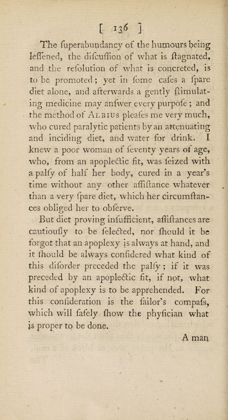 The fuperabuudancy of the humours being leffened, the difcuffion of what is ftagnated, and the refolution of what is concreted, is to be promoted ; yet in feme cafes a fpare diet alone, and afterwards a gently fdmulat- ing medicine may anfwer every purpofe ; and the method of Albius pleafes me very much, who cured paralytic patients by an attenuating and bidding; diet, and water for drink. I knew a poor woman of feventy years of age, who, from an apopledic ft, was feized with a palfy of half her body, cured in a year’s time without anv other alii fiance whatever j than a very fpare diet, which her circumftan- ces obliged her to obferve. But diet proving infufficient, affiftances are cautioufly to be ielected, nor fbould it be forgot that an apoplexy is always at hand, and it Ihould be always confidered what kind of this diforder preceded the pally ; if it was preceded by an apopledlic fit, if not, what kind of apoplexy is to be apprehended. For this confideration is the failor’s compafs, which will fafely fhow the phyfician what is proper to be done. A mart