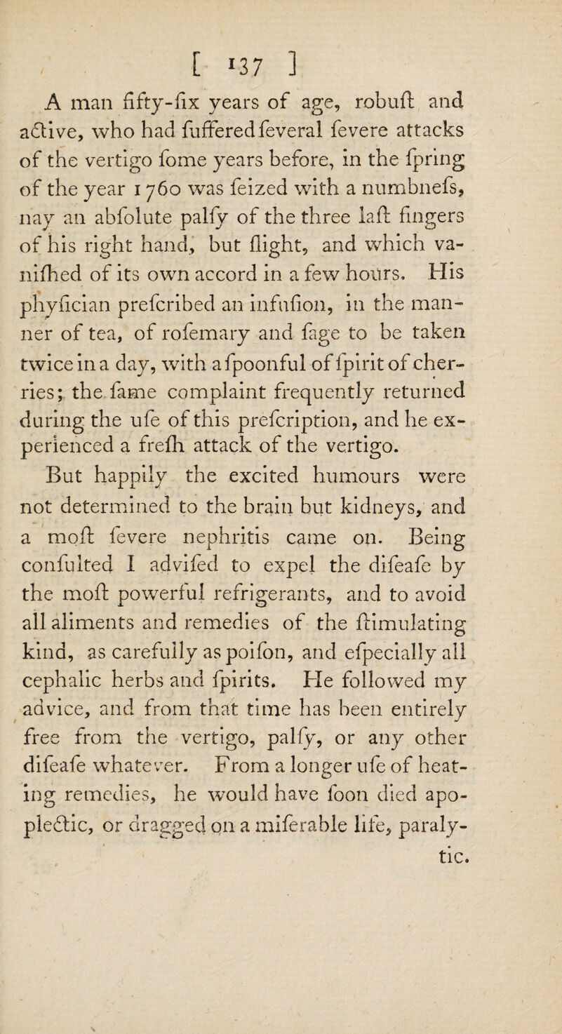 [ *37 1 A man fifty-fix years of age, robuft and active, who had fufferedfeveral fevere attacks of the vertigo fome years before, in the fpring of the year 1760 was feized with a numbnefs, nay an abfolute palfy of the three lafl fingers of his right hand, but flight, and which va- nifhed of its own accord in a few hours. His phyfician prefcribed an infufion, in the man-' ner of tea, of rofemary and fage to be taken twice in a day, with afpoonful of ipirit of cher¬ ries; the fame complaint frequently returned during the ufe of this prefcription, and he ex¬ perienced a frefh attack of the vertigo. But happily the excited humours were not determined to the brain but kidneys, and a mod fevere nephritis came on. Being confulted I advifed to expel the difeafe by the mod powerful refrigerants, and to avoid all aliments and remedies of the ftimulating kind, as carefully aspoifbn, and efpecially all cephalic herbs and fpirits. He followed my advice, and from that time has been entirely free from the vertigo, pally, or any other difeafe whatever. From a longer ufe of heat¬ ing remedies, he would have foon died apo¬ plectic, or dragged on a miferable life, paraly¬ tic.