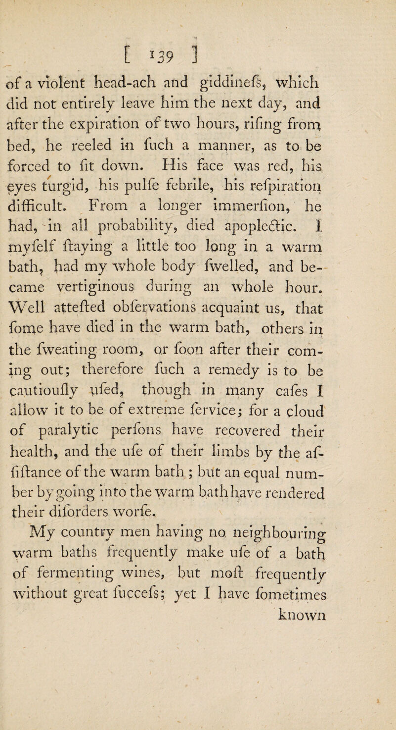 [ *39 ] of a violent head-ach and giddinefs, which did not entirely leave him the next day, and after the expiration of two hours, rifing from bed, he reeled in fuch a manner, as to be forced to fit down. His face was red, his eyes turgid, his pulfe febrile, his r-efpiratioq difficult. From a longer immerlion, he had,'in all probability, died apopledtic. I myfelf flaying a little too long in a warm bath, had my whole body fwelled, and be¬ came vertiginous during an whole hour. Well attefted obfervations acquaint us, that fome have died in the warm bath, others in the fweating room, or loon after their com¬ ing out; therefore fuch a remedy is to be cautioufly yfed, though in many cafes I allow it to he of extreme fervice; for a cloud of paralytic perfons have recovered their health, and the ufe of their limbs by the al¬ ii fiance of the warm bath ; but an equal num¬ ber by going into the warm bath have rendered their diforders worfe. My country men having no. neighbouring warm baths frequently make ufe of a bath of fermenting wines, but moft frequently without great fuccefs; yet I have fometimes known