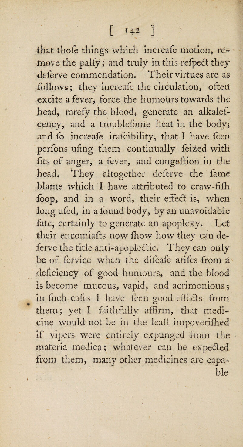 [ H2 3 ' that thofe things which increafe motion, re¬ move the palfy; and truly in this refpedt they deferve commendation. Their virtues are as follows; they increafe the circulation, ofteii excite a fever, force the humours towards the head, rarefy the blood, generate an alkalef- cency, and a troublefome heat in the body* and fo increafe irafcibility, that I have feen perfons ufing them continually feized with fits of anger, a fever, and congeftion in the head. They altogether deferve the fame blame which I have attributed to craw-fifh foop, and in a word, their effedt is, when longufed, in a found body, by an unavoidable fate, certainly to generate an apoplexy. Let their encomiafls now fliow how they can de¬ ferve the title .anti-apoplectic. They can only be of fervice when the difeafe arifes from a deficiency of good humours, and the blood is become mucous, vapid, and acrimonious; in fuch cafes I have feen good effedts from them; yet I faithfully affirm, that medi¬ cine would not be in the leaft impoveriffied if vipers were entirely expunged from the materia medica; whatever can be expedted from them, many other medicines are capa¬ ble