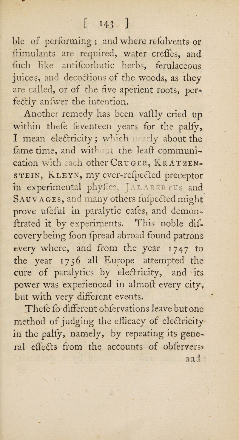 ble of performing ; and where refolvents or ftimulants are required, water creffes, and fuch like antifcorbutic herbs, ferulaceous juices, and decodions of the woods, as they are called, or of the five aperient roots, per* fedly anfwer the intention. Another remedy has been vaftly cried up within thefe feventeen years for the pally, I mean eledricity; which ady about the fame time, and wit' m ttie leaf!: communi¬ cation with each other Cruger, KrAtzen- stein, Kleyn, my ever-refpeded preceptor in experimental phyfics Jalabertus and Sauvages, and many others fulpeded might prove ufeful in paralytic cafes, and demon- ftrated it by experiments. This noble dis¬ covery being foon fpread abroad found patrons every where, and from the year 1747 to the year 1756 all Europe attempted the cure of paralytics by eledricity, and its power was experienced in almoft every city, but with very different events. Thefe fo different obfervations leave but one method of judging the efficacy of eledricity in the pally, namely, by repeating its gene¬ ral effeds from the accounts of obfervers» and •